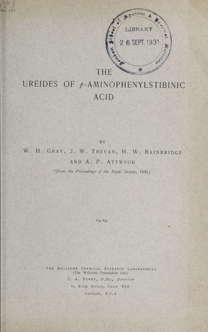 / No.227 THE U RE IDES OF />-AMINOPHENYLSTIBINIC ACID B Y W. H. Gray, J. W. Trevan, H. W. Bainbridge AND A. P. ATTWOOD (From the Proceedings of the Royal Society, 1931 j The Wellcome Chemical Research Laboratories (The Wellcome Foundation Ltd,) T, A. HENRY, D.SC., Director 6, King Street, Snow Hill London, E.C. i