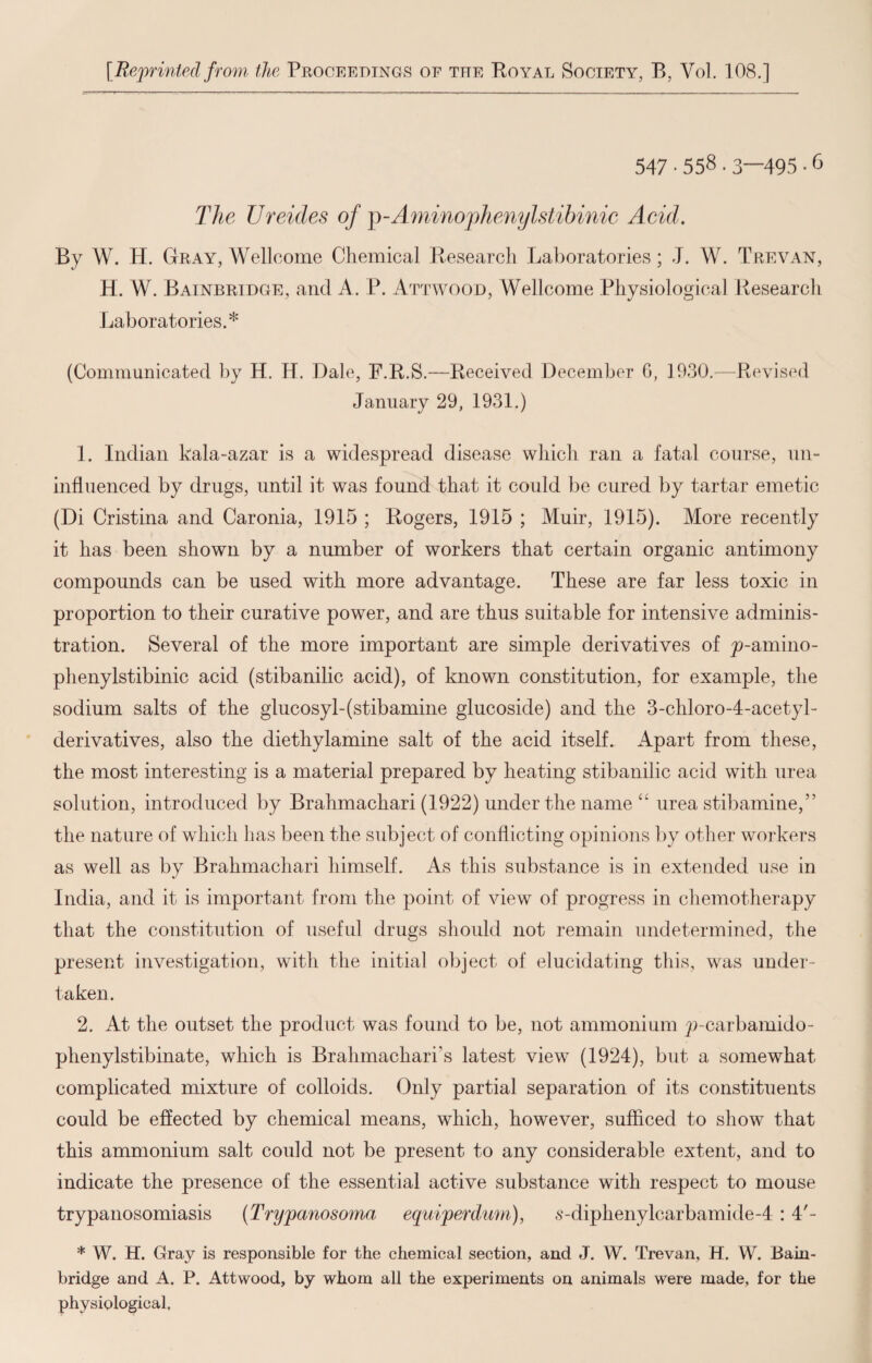 [Reprinted from the Proceedings of the Royal Society, B, Vol. 108.] 547 • 558.3—495 • 6 The Ureides of jy-Aminophenylstibinic Acid, By W. H. Gray, Wellcome Chemical Research Laboratories; J. W. Trevan, H. W. Bainbridge, and A. P. Attwood, Wellcome Physiological Research Laboratories.* (Communicated by H. H. Dale, F.R.S.—Received December 6, 1930.—Revised January 29, 1931.) 1. Indian kala-azar is a widespread disease which ran a fatal course, un¬ influenced by drugs, until it was found that it could be cured by tartar emetic (Di Cristina and Caronia, 1915 ; Rogers, 1915 ; Muir, 1915). More recently it has been shown by a number of workers that certain organic antimony compounds can be used with more advantage. These are far less toxic in proportion to their curative power, and are thus suitable for intensive adminis¬ tration. Several of the more important are simple derivatives of jo-amino- phenylstibinic acid (stibanilic acid), of known constitution, for example, the sodium salts of the glucosyl-(stibamine glucoside) and the 3-chloro-4-acetyl- derivatives, also the diethylamine salt of the acid itself. Apart from these, the most interesting is a material prepared by heating stibanilic acid with urea solution, introduced by Brahmachari (1922) under the name “ urea stibamine,” the nature of which lias been the subject of conflicting opinions by other workers as well as by Brahmachari himself. As this substance is in extended use in India, and it is important from the point of view of progress in chemotherapy that the constitution of useful drugs should not remain undetermined, the present investigation, with the initial object of elucidating this, was under¬ taken. 2. At the outset the product was found to be, not ammonium p-carbamido- phenylstibinate, which is Brahmachari’s latest view (1924), but a somewhat complicated mixture of colloids. Only partial separation of its constituents could be effected by chemical means, which, however, sufficed to show that this ammonium salt could not be present to any considerable extent, and to indicate the presence of the essential active substance with respect to mouse trypanosomiasis (Trypanosoma equiperdum), s-diphenylcarbamide-4 :4'- * W. H. Gray is responsible for the chemical section, and J. W. Trevan, H. W. Bain- bridge and A. P. Attwood, by whom all the experiments on animals were made, for the physiological.