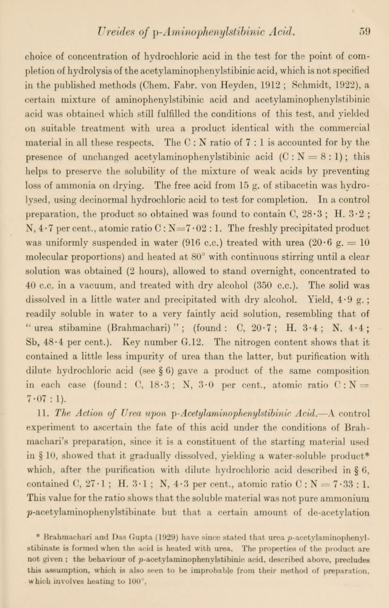 choice of concentration of hydrochloric acid in the test for the point of com¬ pletion of hydrolysis of the acetylaminophenylstibinic acid, which is not specified in the published methods (Chem. Fabr. von Heyden, 1912 ; Schmidt, 1922), a certain mixture of aminophenylstibinic acid and acetylaminophenylstibinic acid was obtained which still fulfilled the conditions of this test, and yielded on suitable treatment with urea a product identical with the commercial material in all these respects. The C : N ratio of 7 : 1 is accounted for by the presence of unchanged acetylaminophenylstibinic acid (C : N = 8 : 1); this helps to preserve the solubility of the mixture of weak acids by preventing loss of ammonia on drying. The free acid from 15 g. of stibacetin was hydro¬ lysed, using decinormal hydrochloric acid to test for completion. In a control preparation, the product so obtained was found to contain C, 28*3 ; H. 3*2 ; N, 4 • 7 per cent., atomic ratio C : N=7 -02 : 1. The freshly precipitated product was uniformly suspended in water (916 c.c.) treated with urea (20*6 g. = 10 molecular proportions) and heated at 80° with continuous stirring until a clear solution was obtained (2 hours), allowed to stand overnight, concentrated to 40 c.c. in a vacuum, and treated with dry alcohol (350 c.c.). The solid was dissolved in a little water and precipitated with dry alcohol. Yield, 4*9 g. ; readily soluble in water to a very faintly acid solution, resembling that of “ urea stibamine (Brahmachari) ” ; (found: C, 20*7 ; H. 3-4; N. 4*4; Sb, 48-4 per cent.). Key number G.12. The nitrogen content shows that it contained a little less impurity of urea than the latter, but purification with dilute hydrochloric acid (see § 6) gave a product of the same composition in each case (found: C, 18-3; N, 3*0 per cent., atomic ratio C: N = 7-07 : 1). 11. The Action of Urea upon p-Acetylaminophenylstibinic Acid.—A control experiment to ascertain the fate of this acid under the conditions of Brah- machari’s preparation, since it is a constituent of the starting material used in § 10, showed that it gradually dissolved, yielding a water-soluble product* which, after the purification with dilute hydrochloric acid described in § 6, contained C, 27-1 ; H. 3-1 ; N, 4-3 per cent., atomic ratio CJ : N = 7*33 : 1. This value for the ratio shows that the soluble material was not pure ammonium p-acetylaminophenylstibinate but that a certain amount of de-acetylation * Brahmachari and Das Gupta (1929) have since stated that urea p-acetylaminophenyl- stihinate is formed when the acid is heated with urea. The properties of the product are not given ; the behaviour of ^-acetylaminophenylstibinic acid, described above, precludes this assumption, which is also seen to be improbable from their method of preparation, which involves heating to 100°.