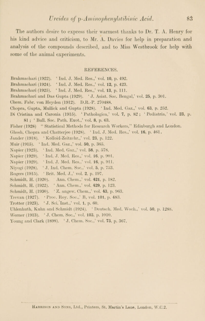 Tlie authors desire to express their warmest thanks to Dr. T. A. Henry for his kind advice and criticism, to Mr. A. Davies for help in preparation and analysis of the compounds described, and to Miss Westbrook for help with some of the animal experiments. REFERENCES. Brahmachari (1922). ‘ Ind. J. Med. Res.,’ vol. 10, p. 492. Brahrnachari (1924). ‘ Ind. J. Med. Res.,’ vol. 12, p. 423. Brahmachari (1925). ‘ Ind. J. Med. Res.,’ vol. 13, p. 111. Brahmachari and Das Gupta (1929). ‘ J. Asiat. Soe. Bengal,’ vol. 25, p. 301. Chem. Fabr. von Heyden (1912). D.R.-P. 270488. Chopra, Gupta, Mullick and Gupta (1928). ‘ Ind. Med. Gaz.,’ vol. 63, p. 252. l)i Cristina and Caronia (1915). ‘ Pathologica,’ vol. 7, p. 82; ‘ Pediatria,’ vol. 23, p. 81 ; ‘ Bull. Soc. Path. Exot.,’ vol. 8, p. 63. Fisher (1928) “ Statistical Methods for Research Workers,’’ Edinburgh and London. Ghosh, Chopra and Chatterjee (1928). ‘ Ind. J. Med. Res.,’ vol. 16, p. 461. Jander (1918). ‘ Kolloid-Zeitzchr.,’ vol. 23. p. 122. Muir (1915). ‘ Ind. Med. Gaz.,’ vol. 50, p. 365. Napier (1923). ‘ Ind. Med. Gaz.,’ vol. 58, p. 578. Napier (1929). ‘ Ind. J. Med. Res.,’ vol. 16, p. 901. Napier (1929). ‘ Ind. J. Med. Res.,' vol. 16, p. 911. Niyogi (1928). ‘ J. Ind. Chem. Soc.,’ vol. 5, p. 753. Rogers (1915). ‘ Brit. Med. J.,’ vol. 2. p. 197. Schmidt, H. (1920). Ami. Chem.,’ vol. 421, p. 182. Schmidt, H. (1922). ‘ Ann. Chem.,’ vol. 429, p. 123. Schmidt, H. (1930). ‘ Z. angew. Chem.,’ vol. 43, p. 963. Trevan (1927). ‘ Proc. Roy. Soc., B, vol. 101. p. 483. Trotter (1923). ‘ J. Sci. Inst.,’ vol. 1, p. 60. Uhlenhuth, Kuhn and Schmidt (1924). ‘ Deutsch. Med. Wocli.,’ vol. 50, p. 1288. Werner (1913). ‘ J. Chem. Soc.,’ vol. 103, p. 1010. Young and Clark (1898). ‘ J. Chem. Soc.,’ vol. 73, p. 367. Harrison and Sons, Ltd., Printers, St. Martin's Lane, London, W.C.2.