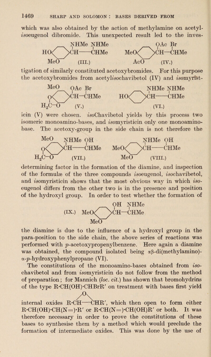 which was also obtained by the action of methylamine on acetyl- isoeugenol dibromide. This unexpected result led to the inves- NHMe NHMe HO<^>CH-CHMe MeO (III.) OAc Br MeO^^)>CH—CHMe AcO (iv.) tigation of similarly constituted acetoxybromides. For this purpose the acetoxybromides from acetyKsochavibetol (IV) and ^omyrist- MeO OAc Br NHMe NHMe 0<^)>CH—CHMe HO<^>CH-CHMe H2C-0 (V.) (VI.) icin (V) were chosen. ^oChavibetol yields by this process two isomeric monoamino-bases, and ^somyristicin only one monoamino- base. The acetoxy-group in the side chain is not therefore the MeO NHMe OH NHMe OH 0<^ b>CH-CHMe MeO/^NcH-CHMe H2C—(J (VII.) MeO (VIII.) determining factor in the formation of the diamine, and inspection of the formulae of the three compounds ^oeugenol, ^sochavibetol, and ^omyristicin shows that the most obvious way in which iso- eugenol differs from the other two is in the presence and position of the hydroxyl group. In order to test whether the formation of OH NHMe (IX.) MeO/ \cH—CHMe M<^) the diamine is due to the influence of a hydroxyl group in the para-position to the side chain, the above series of reactions was performed with p-acetoxypropenylbenzene. Here again a diamine was obtained, the compound isolated being ap-di(methylamino)- a-p-hydroxyphenylpropane (VI). The constitutions of the monoamino-bases obtained from iso- chavibetol and from ^omyristicin do not follow from the method of preparation; for Mannich (loc. cit.) has shown that bromohydrins of the type R*CH(OH)*CHBrR' on treatment with bases first yield /°\ internal oxides R*CH-CHR', which then open to form either R*CH(OH)*CH(N=)*R' or R-CH(N=)-CH(OH)R' or both. It was therefore necessary in order to prove the constitutions of these bases to synthesise them by a method which would preclude the formation of intermediate oxides. This was done by the use of