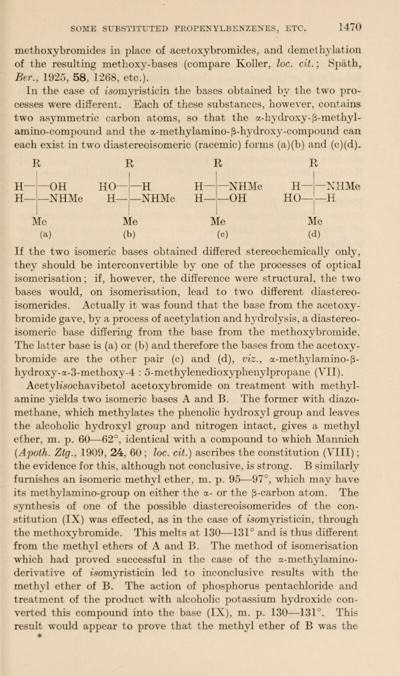 met hoxy bromides in place of acetoxybromides, and demethylation of the resulting methoxy-bases (compare Roller, loc. cit.; Spath, Ber., 1925, 58, 1268, etc.). In the case of isomyristicin the bases obtained by the two pro¬ cesses were different. Each of these substances, however, contains two asymmetric carbon atoms, so that the a-hydroxy-(3-mcthyl- amino-compound and the a-methylamino-(3-hydroxy-compound can each exist in two diastereoisomeric (racemic) forms (a)(b) and (c)(d). R I H—OH H-NHMe Me (a) R HO-H H-NHMe Me (b) R H-NHMe H-OH Me (c) R H-NHMe HO-H Me (d) If the two isomeric bases obtained differed stereochemically only, they should be interconvertible by one of the processes of optical isomerisation; if, however, the difference were structural, the two bases would, on isomerisation, lead to two different diastereo- isomerides. Actually it was found that the base from the acetoxy- bromide gave, by a process of acetylation and hydrolysis, a diastereo¬ isomeric base differing from the base from the met hoxy bromide. The latter base is (a) or (b) and therefore the bases from the acetoxy- bromide are the other pair (c) and (d), viz., a-methylamino-(3- hydroxy-a-3-methoxy-4 : 5-methylenedioxyphenylpropane (VII). AcetyKsochavibetol acetoxybromide on treatment with methyl- amine yields two isomeric bases A and B. The former with diazo- methane, which methylates the phenolic hydroxyl group and leaves the alcoholic hydroxyl group and nitrogen intact, gives a methyl ether, m. p. 60—62°, identical with a compound to which Mannich (Apoth. Ztg., 1909, 24, 60 ; loc. cit.) ascribes the constitution (VIII); the evidence for this, although not conclusive, is strong. B similarly furnishes an isomeric methyl ether, m. p. 95—97°, which may have its methylamino-group on either the a- or the [3-carbon atom. The synthesis of one of the possible diastereoisomerides of the con¬ stitution (IX) was effected, as in the case of isomyristicin, through the methoxybromide. This melts at 130—131° and is thus different from the methyl ethers of A and B. The method of isomerisation which had proved successful in the case of the a-methylamino- derivative of fsomyristicin led to inconclusive results with the methyl ether of B. The action of phosphorus pentachloride and treatment of the product with alcoholic potassium hydroxide con¬ verted this compound into the base (IX), m. p. 130—131°. This result would appear to prove that the methyl ether of B was the