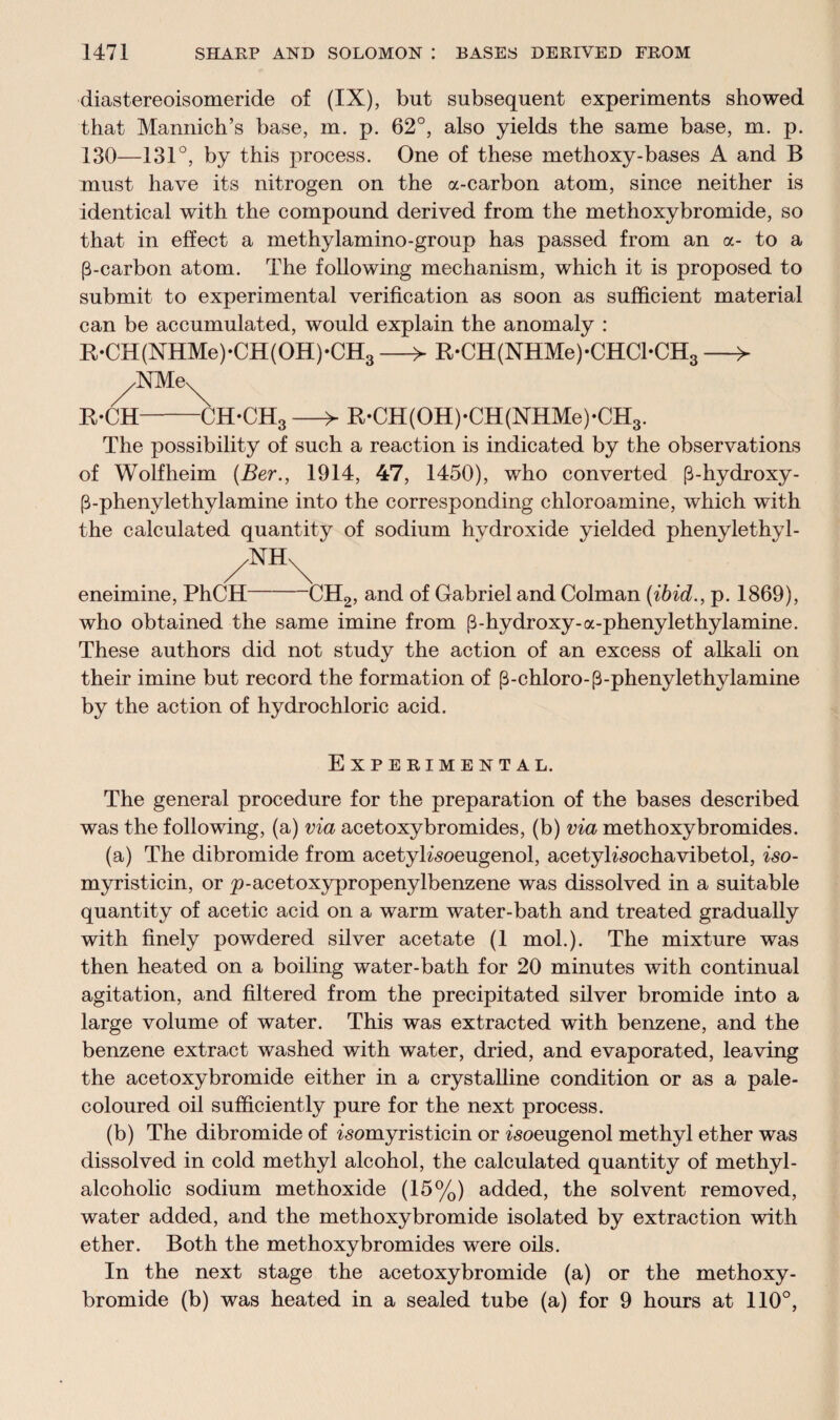 diastereoisomeride of (IX), but subsequent experiments showed that Mannich’s base, m. p. 62°, also yields the same base, m. p. 130—131°, by this process. One of these methoxy-bases A and B must have its nitrogen on the a-carbon atom, since neither is identical with the compound derived from the methoxybromide, so that in effect a methylamino-group has passed from an a- to a [3-carbon atom. The following mechanism, which it is proposed to submit to experimental verification as soon as sufficient material can be accumulated, would explain the anomaly : B,‘CH(NHMe)*CH(OH)*CH3 —> R-CH(NHMe)-CHCl-CH3 —> ^NMe^ R-CH-CH-CH3 —> R*CH(OH)*CH(NHMe)*CH3. The possibility of such a reaction is indicated by the observations of Wolfheim (Ber., 1914, 47, 1450), who converted p-hydroxy- (3-phenylethylamine into the corresponding chloroamine, which with the calculated quantity of sodium hydroxide yielded phenylethyl- eneimine, PhCH-CH2, and of Gabriel and Colman (ibid., p. 1869), who obtained the same imine from [3-hydroxy-a-phenylethylamine. These authors did not study the action of an excess of alkali on their imine but record the formation of (3-chloro-p-phenylethylamine by the action of hydrochloric acid. Experimental. The general procedure for the preparation of the bases described was the following, (a) via acetoxybromides, (b) via methoxybromides. (a) The dibromide from acetyKsoeugenol, acetyhsochavibetol, iso- myristicin, or p-acetoxypropenylbenzene was dissolved in a suitable quantity of acetic acid on a warm water-bath and treated gradually with finely powdered silver acetate (1 mol.). The mixture was then heated on a boiling water-bath for 20 minutes with continual agitation, and filtered from the precipitated silver bromide into a large volume of water. This was extracted with benzene, and the benzene extract washed with water, dried, and evaporated, leaving the acetoxybromide either in a crystalline condition or as a pale- coloured oil sufficiently pure for the next process. (b) The dibromide of ^omyristicin or ^soeugenol methyl ether was dissolved in cold methyl alcohol, the calculated quantity of methyl- alcoholic sodium methoxide (15%) added, the solvent removed, water added, and the methoxybromide isolated by extraction with ether. Both the methoxy bromides were oils. In the next stage the acetoxybromide (a) or the methoxy¬ bromide (b) was heated in a sealed tube (a) for 9 hours at 110°,