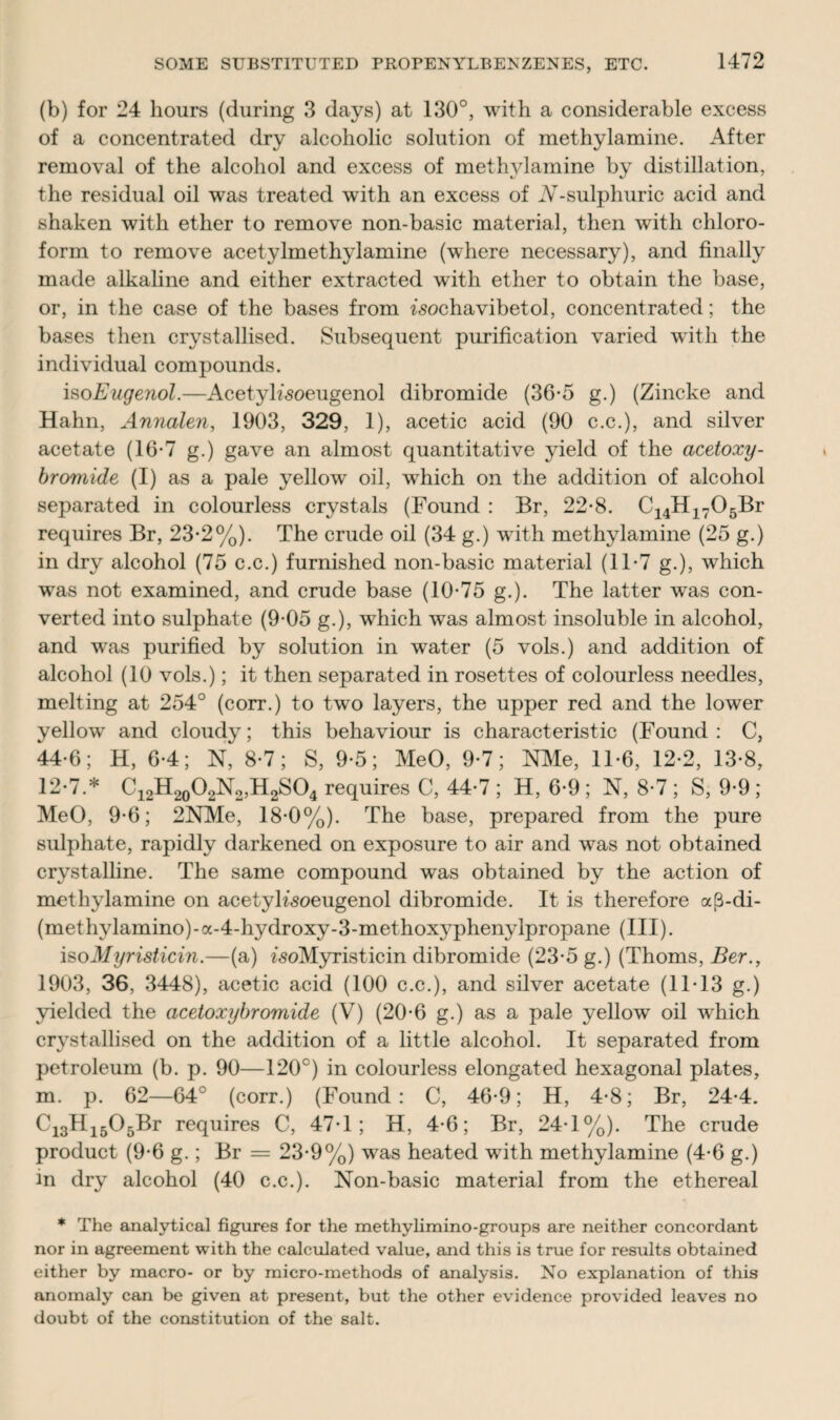(b) for 24 hours (during 3 days) at 130°, with a considerable excess of a concentrated dry alcoholic solution of methylamine. After removal of the alcohol and excess of methylamine by distillation, the residual oil was treated with an excess of JV-sulphuric acid and shaken with ether to remove non-basic material, then with chloro¬ form to remove acetylmethylamine (where necessary), and finally made alkaline and either extracted with ether to obtain the base, or, in the case of the bases from ^ochavibetol, concentrated; the bases then crystallised. Subsequent purification varied with the individual compounds. isoEugenol.—Acetyh'soeugenol dibromide (36-5 g.) (Zincke and Hahn, Annalen, 1903, 329, 1), acetic acid (90 c.c.), and silver acetate (16-7 g.) gave an almost quantitative yield of the acetoxy- bromide (I) as a pale yellow oil, which on the addition of alcohol separated in colourless crystals (Found : Br, 22-8. C14H1705Br requires Br, 23-2%). The crude oil (34 g.) with methylamine (25 g.) in dry alcohol (75 c.c.) furnished non-basic material (11-7 g.), which was not examined, and crude base (10-75 g.). The latter wras con¬ verted into sulphate (9-05 g.), which was almost insoluble in alcohol, and was purified by solution in water (5 vols.) and addition of alcohol (10 vols.); it then separated in rosettes of colourless needles, melting at 254° (corr.) to two layers, the upper red and the lower yellow and cloudy; this behaviour is characteristic (Found: C, 44-6; H, 6-4; N, 8-7; S, 9-5; MeO, 9-7; NMe, 11-6, 12-2, 13-8, 12-7.* C12H20O2N2,H2SO4 requires C, 44-7 ; H, 6-9 ; N, 8-7 ; S, 9-9 ; MeO, 9-6; 2NMe, 18-0%). The base, prepared from the pure sulphate, rapidly darkened on exposure to air and was not obtained crystalline. The same compound was obtained by the action of methylamine on acetyh’soeugenol dibromide. It is therefore a(3-di- (methylamino)-a-4-hydroxy-3-methoxyphenylpropane (III). isoMyristicin.—(a) woMyristicin dibromide (23-5 g.) (Thoms, Ber., 1903, 36, 3448), acetic acid (100 c.c.), and silver acetate (11-13 g.) yielded the acetoxybromide (V) (20-6 g.) as a pale yellow oil which crystallised on the addition of a little alcohol. It separated from petroleum (b. p. 90—120°) in colourless elongated hexagonal plates, m. p. 62—64° (corr.) (Found: C, 46-9; H, 4-8; Br, 24-4. Ci3Hi505Br requires C, 47-1; H, 4-6; Br, 24-1%). The crude product (9-6 g.; Br = 23-9%) was heated with methylamine (4-6 g.) in dry alcohol (40 c.c.). Non-basic material from the ethereal * The analytical figures for the methylimino-groups are neither concordant nor in agreement with the calculated value, and this is true for results obtained either by macro- or by micro-methods of analysis. No explanation of this anomaly can be given at present, but the other evidence provided leaves no doubt of the constitution of the salt.