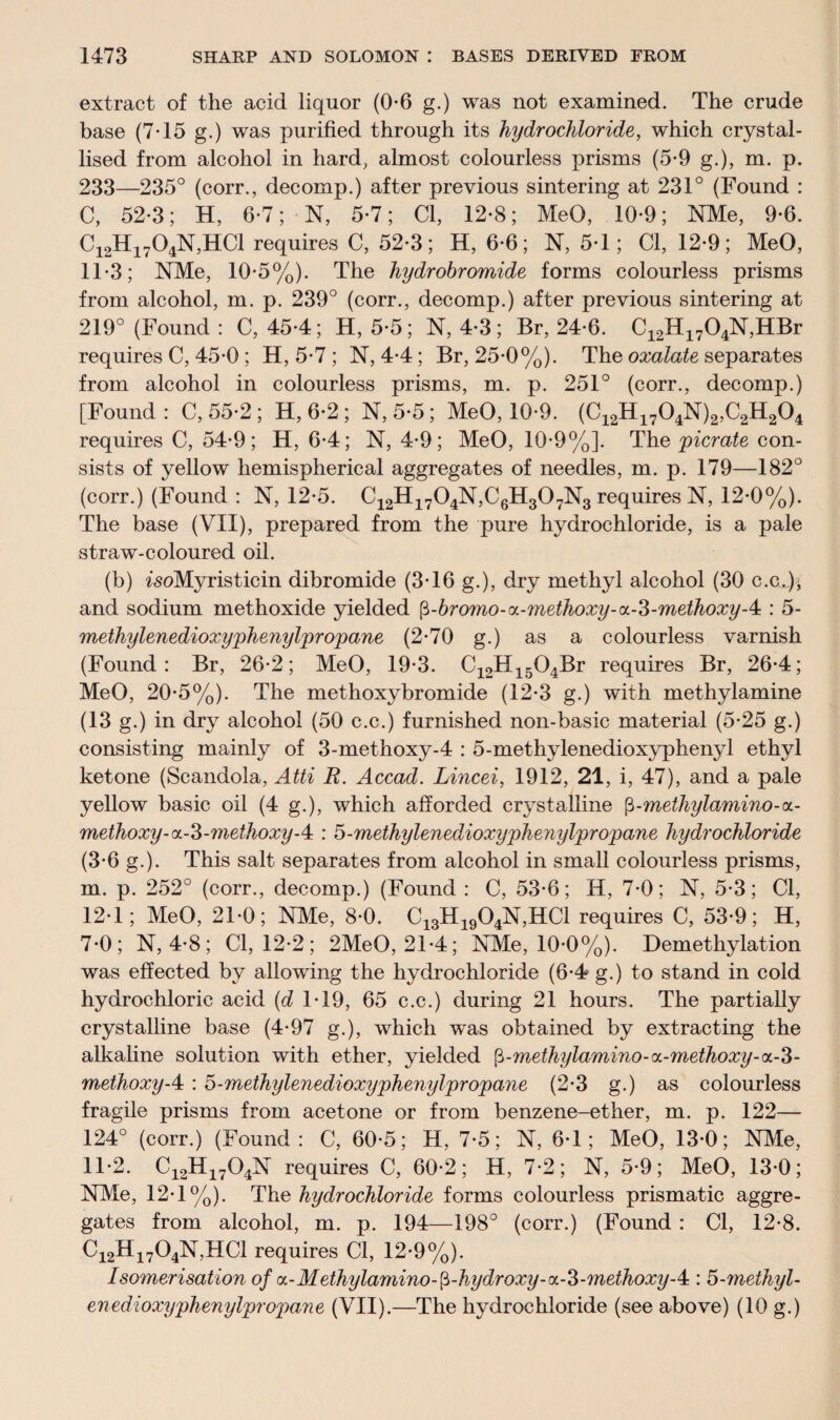 extract of the acid liquor (0-6 g.) was not examined. The crude base (7-15 g.) was purified through its hydrochloride, which crystal¬ lised from alcohol in hard, almost colourless prisms (5*9 g.), m. p. 233—235° (corr., decomp.) after previous sintering at 231° (Found : C, 52-3; H, 6-7; N, 5-7; Cl, 12-8; MeO, 10-9; NMe, 9-6. C12H1704N,HC1 requires C, 52-3; H, 6-6; N, 5*1; Cl, 12-9; MeO, 1T3; NMe, 10-5%). The hydrobromide forms colourless prisms from alcohol, m. p. 239° (corr., decomp.) after previous sintering at 219° (Found : C, 45-4; H, 5*5; N, 4-3; Br, 24-6. C12H1704N,HBr requires C, 45-0 ; H, 5*7 ; N, 4-4; Br, 25*0%). The oxalate separates from alcohol in colourless prisms, m. p. 251° (corr., decomp.) [Found: C, 55*2 ; H, 6*2 ; N, 5*5; MeO, 10*9. (C12H1704N)2,C2H204 requires C, 54-9; H, 6-4; N, 4-9; MeO, 10*9%]. The picrate con¬ sists of yellow hemispherical aggregates of needles, m. p. 179—182° (corr.) (Found : N, 12*5. C12H1704N,C6H307N3 requires N, 12-0%). The base (VII), prepared from the pure hydrochloride, is a pale straw-coloured oil. (b) isoMyristicin dibromide (3T6 g.), dry methyl alcohol (30 c.c.J' and sodium methoxide yielded fi-bromo-tx-methoxy-a-S-methoxyA : 5- metliylenedioxyphenylpropane (2-70 g.) as a colourless varnish (Found: Br, 26-2; MeO, 19-3. C12H1504Br requires Br, 26-4; MeO, 20-5%). The methoxybromide (12-3 g.) with methylamine (13 g.) in dry alcohol (50 c.c.) furnished non-basic material (5*25 g.) consisting mainly of 3-methoxy-4 : 5-methylenedioxyphenyl ethyl ketone (Scandola, Atti B. Accad. Lincei, 1912, 21, i, 47), and a pale yellow basic oil (4 g.), which afforded crystalline fi-methylamino-a- methoxy-a.-3-methoxyA : 5-methylenedioxyphenylpropane hydrochloride (3*6 g.). This salt separates from alcohol in small colourless prisms, m. p. 252° (corr., decomp.) (Found : C, 53*6; H, 7*0; N, 5-3; Cl, 12T ; MeO, 210; NMe, 8 0. C13H1904N,HC1 requires C, 53-9; H, 7-0; N, 4*8; Cl, 12-2; 2MeO, 2T4; NMe, 10*0%). Demethylation was effected by allowing the hydrochloride (6-4 g.) to stand in cold hydrochloric acid (d T19, 65 c.c.) during 21 hours. The partially crystalline base (4*97 g.), which was obtained by extracting the alkaline solution with ether, yielded $-methylamino-cx.-methoxy-oL-Z- methoxyA : 5-methylenedioxyphenylpropane (2-3 g.) as colourless fragile prisms from acetone or from benzene-ether, m. p. 122— 124° (corr.) (Found: C, 60-5; H, 7-5; N, 6T ; MeO, 13*0; NMe, 1T2. C12H1704N requires C, 60-2; H, 7*2; N, 5-9; MeO, 13 0; NMe, 12-1%). The hydrochloride forms colourless prismatic aggre¬ gates from alcohol, m. p. 194—198° (corr.) (Found : Cl, 12*8. Ci2Hi704N,HC1 requires Cl, 12-9%). Isomerisation of oL-Methylamino-$-hydroxy-<x-3-methoxy-4:: 5-methyl- enedioxyphenylpropane (VII).—The hydrochloride (see above) (10 g.)