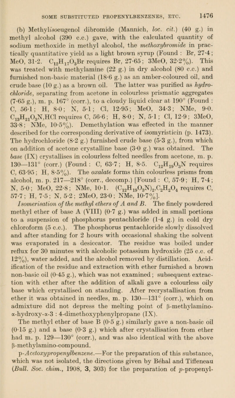 (b) Methyh’soeugenol dibromide (Mannich, loc. cit.) (40 g.) in methyl alcohol (390 c.c.) gave, with the calculated quantity of sodium methoxide in methyl alcohol, the methoxybromide in prac¬ tically quantitative yield as a light brown syrup (Found : Br, 27-4; MeO, 31-2. C12H1703Br requires Br, 27-65; 3MeO, 32-2%). This was treated with methylamine (22 g.) in dry alcohol (80 c.c.) and furnished non-basic material (18-6 g.) as an amber-coloured oil, and crude base (10 g.) as a brown oil. The latter was purified as hydro¬ chloride, separating from acetone in colourless prismatic aggregates (7-65 g.), m. p. 167° (corr.), to a cloudy liquid clear at 190° (Found : C, 56-1; H, 8-0; N, 5-1; Cl, 12-95; MeO, 34-3; NMe, 9-0. Ci3H2i03N,HC1 requires C, 56-6; H, 8-0; N, 5-1; Cl, 12-9; 3MeO, 33-8; NMe, 10-5%). Demethylation was effected in the manner described for the corresponding derivative of isomyristicin (p. 1473). The hydrochloride (8-2 g.) furnished crude base (5-3 g.), from which on addition of acetone crystalline base (3-0 g.) was obtained. The base (IX) crystallises in colourless felted needles from acetone, m. p. 130—131° (corr.) (Found: C, 63-7; H, 8-5. C12H1903N requires C, 63-95; H, 8-5%). The oxalate forms thin colourless prisms from alcohol, m. p. 217—218° (corr., decomp.) [Found : C, 57-9; H, 7-4; N, 5-0; MeO, 22-8; NMe, 10-1. (C12H1903N)2,C2H204 requires C, 57-7; H, 7-5; N, 5-2; 2MeO, 23-0; NMe, 10-7%]. Isomerisation of the methyl ethers of A and B. The finely powdered methyl ether of base A (VIII) (0-7 g.) was added in small portions to a suspension of phosphorus pentachloride (1-4 g.) in cold dry chloroform (5 c.c.). The phosphorus pentachloride slowly dissolved and after standing for 2 hours with occasional shaking the solvent was evaporated in a desiccator. The residue was boiled under reflux for 30 minutes with alcoholic potassium hydroxide (25 c.c. of 12%), water added, and the alcohol removed by distillation. Acid¬ ification of the residue and extraction with ether furnished a brown non-basic oil (0-45 g.), which was not examined; subsequent extrac¬ tion with ether after the addition of alkali gave a colourless oily base which crystallised on standing. After recrystallisation from ether it was obtained in needles, m. p. 130—131° (corr.), which on admixture did not depress the melting point of (3-methylamino- a-hydroxy-a-3 : 4-dimethoxyphenylpropane (IX). The methyl ether of base B (0-5 g.) similarly gave a non-basic oil (0-15 g.) and a base (0-3 g.) which after crystallisation from ether had m. p. 129—130° (corr.), and was also identical with the above p-methylamino-compound. ;p-Acetoxypropenylbenzene.—For the preparation of this substance, which was not isolated, the directions given by Behai and Tiffeneau {Bull. Soc. chim., 1908, 3, 303) for the preparation of p-propenyl-