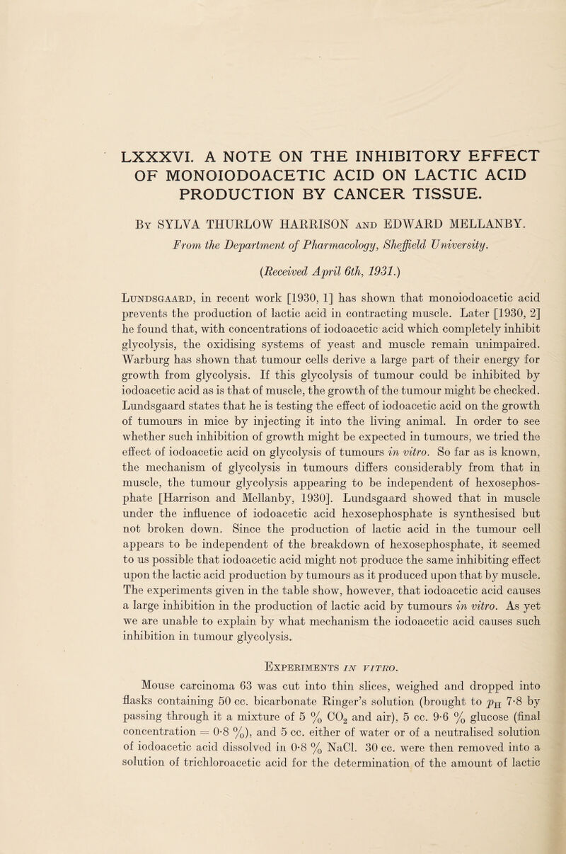 LXXXVI. A NOTE ON THE INHIBITORY EFFECT OF MONOIODOACETIC ACID ON LACTIC ACID PRODUCTION BY CANCER TISSUE. By SYLYA THURLOW HARRISON and EDWARD MELLANBY. From the Department of Pharmacology, Sheffield University. (Received April 6th, 1931.) Lundsgaard, in recent work [1930, 1] has shown that monoiodoacetic acid prevents the production of lactic acid in contracting muscle. Later [1930, 2] he found that, with concentrations of iodoacetic acid which completely inhibit glycolysis, the oxidising systems of yeast and muscle remain unimpaired. Warburg has shown that tumour cells derive a large part of their energy for growth from glycolysis. If this glycolysis of tumour could be inhibited by iodoacetic acid as is that of muscle, the growth of the tumour might be checked. Lundsgaard states that he is testing the effect of iodoacetic acid on the growth of tumours in mice by injecting it into the living animal. In order to see whether such inhibition of growth might be expected in tumours, we tried the effect of iodoacetic acid on glycolysis of tumours in vitro. So far as is known, the mechanism of glycolysis in tumours differs considerably from that in muscle, the tumour glycolysis appearing to be independent of hexosephos- phate [Harrison and Mellanby, 1930]. Lundsgaard showed that in muscle under the influence of iodoacetic acid hexosephosphate is synthesised but not broken down. Since the production of lactic acid in the tumour cell appears to be independent of the breakdown of hexosephosphate, it seemed to us possible that iodoacetic acid might not produce the same inhibiting effect upon the lactic acid production by tumours as it produced upon that by muscle. The experiments given in the table show, however, that iodoacetic acid causes a large inhibition in the production of lactic acid by tumours in vitro. As yet we are unable to explain by what mechanism the iodoacetic acid causes such inhibition in tumour glycolysis. Experiments in vitro. Mouse carcinoma 63 was cut into thin slices, weighed and dropped into flasks containing 50 cc. bicarbonate Ringer’s solution (brought to y>H 7-8 by passing through it a mixture of 5 % C02 and air), 5 cc. 9-6 % glucose (final concentration = 0-8 %), and 5 cc. either of water or of a neutralised solution of iodoacetic acid dissolved in 0*8 % NaCl. 30 cc. were then removed into a solution of trichloroacetic acid for the determination of the amount of lactic