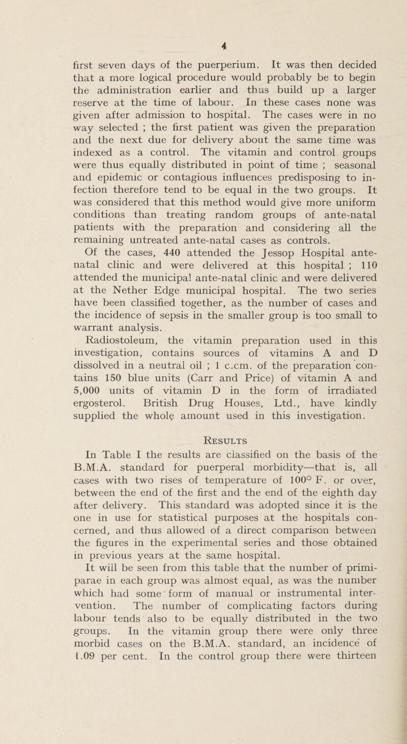 first seven days of the puerperium. It was then decided that a more logical procedure would probably be to begin the administration earlier and thus build up a larger reserve at the time of labour. In these cases none was given after admission to hospital. The cases were in no way selected ; the first patient was given the preparation and the next due for delivery about the same time was indexed as a control. The vitamin and control groups were thus equally distributed in point of time ; seasonal and epidemic or contagious influences predisposing to in¬ fection therefore tend to be equal in the two groups. It was considered that this method would give more uniform conditions than treating random groups of ante-natal patients with the preparation and considering all the remaining untreated ante-natal cases as controls. Of the cases, 440 attended the Jessop Hospital ante¬ natal clinic and were delivered at this hospital ; 110 attended the municipal ante-natal clinic and were delivered at the Nether Edge municipal hospital. The two series have been classified together, as the number of cases and the incidence of sepsis in the smaller group is too small to warrant analysis. Radiostoleum, the vitamin preparation used in this investigation, contains sources of vitamins A and D dissolved in a neutral oil ; 1 c.cm. of the preparation con¬ tains 150 blue units (Carr and Price) of vitamin A and 5,000 units of vitamin D in the form of irradiated ergosterol. British Drug Houses, Ltd., have kindly supplied the whole amount used in this investigation. Results In Table I the results are classified on the basis of the B.M.A. standard for puerperal morbidity—that is, all cases with two rises of temperature of 100° F. or over, between the end of the first and the end of the eighth day after delivery. This standard was adopted since it is the one in use for statistical purposes at the hospitals con¬ cerned, and thus allowed of a direct comparison between the figures in the experimental series and those obtained in previous years at the same hospital. It will be seen from this table that the number of primi- parae in each group was almost equal, as was the number which had some' form of manual or instrumental inter¬ vention. The number of complicating factors during labour tends also to be equally distributed in the two groups. In the vitamin group there were only three morbid cases on the B.M.A. standard, an incidence of 1.09 per cent. In the control group there were thirteen