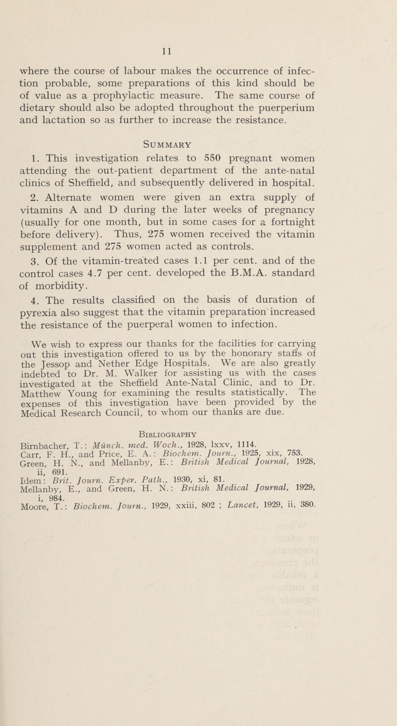 where the course of labour makes the occurrence of infec¬ tion probable, some preparations of this kind should be of value as a prophylactic measure. The same course of dietary should also be adopted throughout the puerperium and lactation so as further to increase the resistance. Summary 1. This investigation relates to 550 pregnant women attending the out-patient department of the ante-natal clinics of Sheffield, and subsequently delivered in hospital. 2. Alternate women were given an extra supply of vitamins A and D during the later weeks of pregnancy (usually for one month, but in some cases for a fortnight before delivery). Thus, 275 women received the vitamin supplement and 275 women acted as controls. 3. Of the vitamin-treated cases 1.1 per cent, and of the control cases 4.7 per cent, developed the B.M.A. standard of morbidity. 4. The results classified on the basis of duration of pyrexia also suggest that the vitamin preparation increased the resistance of the puerperal women to infection. We wish to express our thanks for the facilities for carrying out this investigation offered to us by the honorary staffs of the Jessop and Nether Edge Hospitals. We are also greatly indebted to Dr. M. Walker for assisting us with the cases investigated at the Sheffield Ante-Natal Clinic, and to Dr. Matthew Young for examining the results statistically. The expenses of this investigation have been provided by the Medical Research Council, to whom our thanks are due. Bibliography Birnbacher, T.: Munch, med. Woch., 1928, lxxv, 1114. Carr, F. H., and Price, E. A.: Biochem. Journ., 1925, xix, 753. Green, H. N., and Mellanby, E.: British Medical Journal, 1928, ii,’ 691. Idem: Brit. Journ. Exper. Path., 1930, xi, 81. Mellanby, E., and Green, H. N.: British Medical Journal, 1929, i, 984. Moore, T.: Biochem. Journ., 1929, xxiii, 802 ; Lancet, 1929, n, 380.