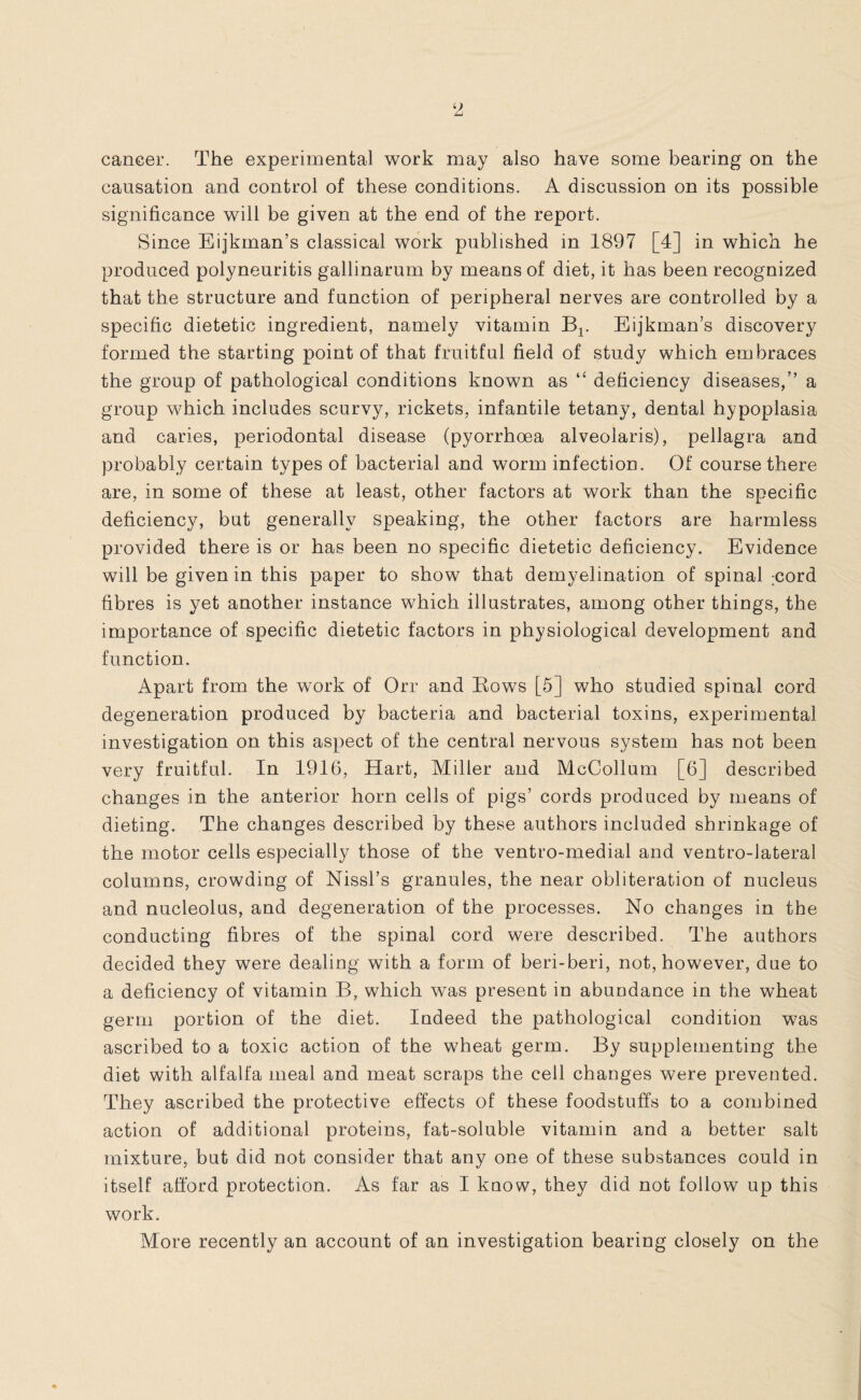 cancer. The experimental work may also have some bearing on the causation and control of these conditions. A discussion on its possible significance will be given at the end of the report. Since Eijkman’s classical work published in 1897 [4] in which he produced polyneuritis gallinarum by means of diet, it has been recognized that the structure and function of peripheral nerves are controlled by a specific dietetic ingredient, namely vitamin Bx. Eijkman’s discovery formed the starting point of that fruitful field of study which embraces the group of pathological conditions known as “ deficiency diseases,” a group which includes scurvy, rickets, infantile tetany, dental hypoplasia and caries, periodontal disease (pyorrhoea alveolaris), pellagra and probably certain types of bacterial and worm infection. Of course there are, in some of these at least, other factors at work than the specific deficiency, but generally speaking, the other factors are harmless provided there is or has been no specific dietetic deficiency. Evidence will be given in this paper to show that demyelination of spinal :cord fibres is yet another instance which illustrates, among other things, the importance of specific dietetic factors in physiological development and function. Apart from the work of Orr and Eows [5] who studied spinal cord degeneration produced by bacteria and bacterial toxins, experimental investigation on this aspect of the central nervous system has not been very fruitful. In 1916, Hart, Miller and McCollum [6] described changes in the anterior horn cells of pigs’ cords produced by means of dieting. The changes described by these authors included shrinkage of the motor cells especially those of the ventro-medial and ventro-lateral columns, crowding of Nissl’s granules, the near obliteration of nucleus and nucleolus, and degeneration of the processes. No changes in the conducting fibres of the spinal cord were described. The authors decided they were dealing with a form of beri-beri, not, however, due to a deficiency of vitamin B, which was present in abundance in the wheat germ portion of the diet. Indeed the pathological condition was ascribed to a toxic action of the wheat germ. By supplementing the diet with alfalfa meal and meat scraps the cell changes were prevented. They ascribed the protective effects of these foodstuffs to a combined action of additional proteins, fat-soluble vitamin and a better salt mixture, but did not consider that any one of these substances could in itself afford protection. As far as I know, they did not follow up this work. More recently an account of an investigation bearing closely on the