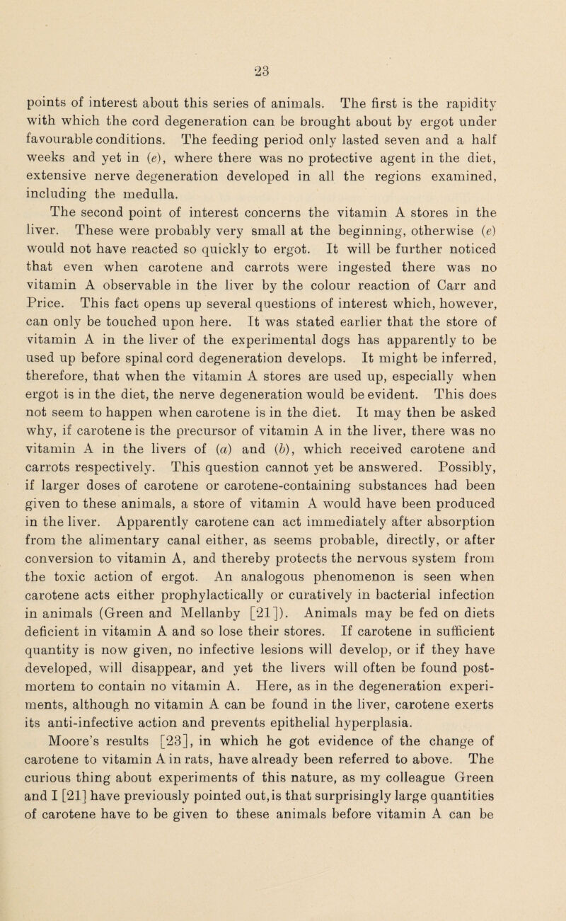 points of interest about this series of animals. The first is the rapidity with which the cord degeneration can be brought about by ergot under favourable conditions. The feeding period only lasted seven and a half weeks and yet in (e), where there was no protective agent in the diet, extensive nerve degeneration developed in all the regions examined, including the medulla. The second point of interest concerns the vitamin A stores in the liver. These were probably very small at the beginning, otherwise (e) would not have reacted so quickly to ergot. It will be further noticed that even when carotene and carrots were ingested there was no vitamin A observable in the liver by the colour reaction of Carr and Price. This fact opens up several questions of interest which, however, can only be touched upon here. It was stated earlier that the store of vitamin A in the liver of the experimental dogs has apparently to be used up before spinal cord degeneration develops. It might be inferred, therefore, that when the vitamin A stores are used up, especially when ergot is in the diet, the nerve degeneration would be evident. This does not seem to happen when carotene is in the diet. It may then be asked why, if carotene is the precursor of vitamin A in the liver, there was no vitamin A in the livers of (a) and (b), which received carotene and carrots respectively. This question cannot yet be answered. Possibly, if larger doses of carotene or carotene-containing substances had been given to these animals, a store of vitamin A would have been produced in the liver. Apparently carotene can act immediately after absorption from the alimentary canal either, as seems probable, directly, or after conversion to vitamin A, and thereby protects the nervous system from the toxic action of ergot. An analogous phenomenon is seen when carotene acts either prophylactically or curatively in bacterial infection in animals (Green and Mellanby [21]). Animals may be fed on diets deficient in vitamin A and so lose their stores. If carotene in sufficient quantity is now given, no infective lesions will develop, or if they have developed, will disappear, and yet the livers will often be found post¬ mortem to contain no vitamin A. Here, as in the degeneration experi¬ ments, although no vitamin A can be found in the liver, carotene exerts its anti-infective action and prevents epithelial hyperplasia. Moore’s results [23], in which he got evidence of the change of carotene to vitamin A in rats, have already been referred to above. The curious thing about experiments of this nature, as my colleague Green and I [21] have previously pointed out, is that surprisingly large quantities of carotene have to be given to these animals before vitamin A can be