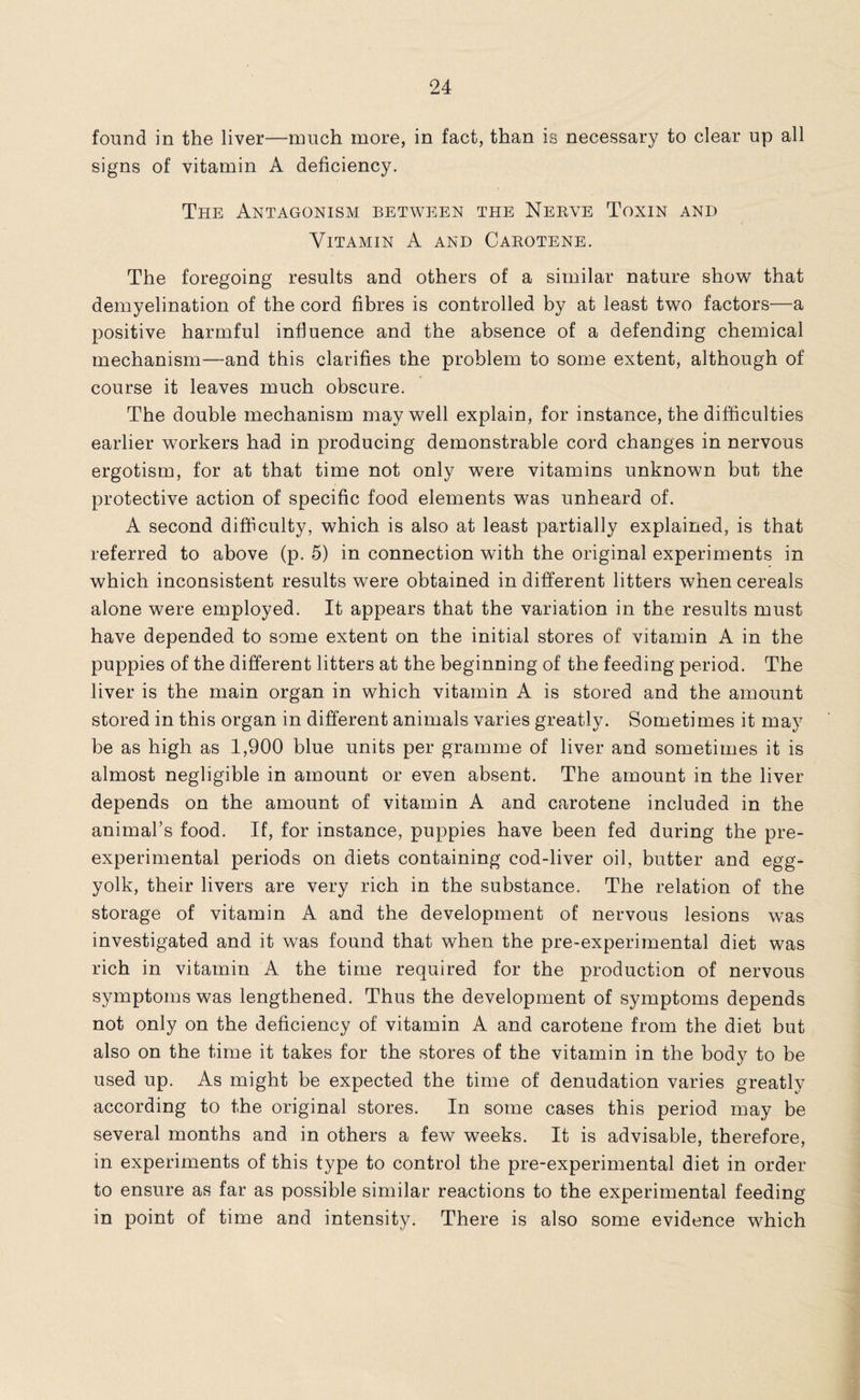 found in the liver—much more, in fact, than is necessary to clear up all signs of vitamin A deficiency. The Antagonism between the Nerve Toxin and Vitamin A and Carotene. The foregoing results and others of a similar nature show that demyelination of the cord fibres is controlled by at least two factors—a positive harmful influence and the absence of a defending chemical mechanism—and this clarifies the problem to some extent, although of course it leaves much obscure. The double mechanism may well explain, for instance, the difficulties earlier workers had in producing demonstrable cord changes in nervous ergotism, for at that time not only were vitamins unknown but the protective action of specific food elements was unheard of. A second difficulty, which is also at least partially explained, is that referred to above (p. 5) in connection with the original experiments in which inconsistent results were obtained in different litters when cereals alone were employed. It appears that the variation in the results must have depended to some extent on the initial stores of vitamin A in the puppies of the different litters at the beginning of the feeding period. The liver is the main organ in which vitamin A is stored and the amount stored in this organ in different animals varies greatly. Sometimes it may be as high as 1,900 blue units per gramme of liver and sometimes it is almost negligible in amount or even absent. The amount in the liver depends on the amount of vitamin A and carotene included in the animal’s food. If, for instance, puppies have been fed during the pre- experimental periods on diets containing cod-liver oil, butter and egg- yolk, their livers are very rich in the substance. The relation of the storage of vitamin A and the development of nervous lesions was investigated and it was found that when the pre-experimental diet was rich in vitamin A the time required for the production of nervous symptoms was lengthened. Thus the development of symptoms depends not only on the deficiency of vitamin A and carotene from the diet but also on the time it takes for the stores of the vitamin in the body to be used up. As might be expected the time of denudation varies greatly according to the original stores. In some cases this period may be several months and in others a few weeks. If is advisable, therefore, in experiments of this type to control the pre-experimental diet in order to ensure as far as possible similar reactions to the experimental feeding in point of time and intensity. There is also some evidence which