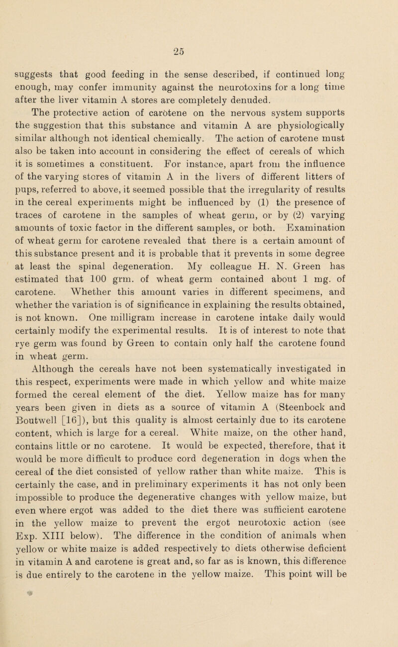 suggests that good feeding in the sense described, if continued long enough, may confer immunity against the neurotoxins for a long time after the liver vitamin A stores are completely denuded. The protective action of carotene on the nervous system supports the suggestion that this substance and vitamin A are physiologically similar although not identical chemically. The action of carotene must also be taken into account in considering the effect of cereals of which it is sometimes a constituent. For instance, apart from the influence of the varying stores of vitamin A in the livers of different litters of pups, referred to above, it seemed possible that the irregularity of results in the cereal experiments might be influenced by (1) the presence of traces of carotene in the samples of wheat germ, or by (2) varying amounts of toxic factor in the different samples, or both. Examination of wheat germ for carotene revealed that there is a certain amount of this substance present and it is probable that it prevents in some degree at least the spinal degeneration. My colleague H. N. Green has estimated that 100 grm. of wheat germ contained about 1 mg. of carotene. Whether this amount varies in different specimens, and whether the variation is of significance in explaining the results obtained, is not known. One milligram increase in carotene intake daily would certainly modify the experimental results. It is of interest to note that rye germ was found by Green to contain only half the carotene found in wheat germ. Although the cereals have not been systematically investigated in this respect, experiments were made in which yellow and white maize formed the cereal element of the diet. Yellow maize has for many years been given in diets as a source of vitamin A (Steenbock and Boutwell [16]), but this quality is almost certainly due to its carotene content, which is large for a cereal. White maize, on the other hand, contains little or no carotene. It would be expected, therefore, that it would be more difficult to produce cord degeneration in dogs when the cereal of the diet consisted of yellow rather than white maize. This is certainly the case, and in preliminary experiments it has not only been impossible to produce the degenerative changes with yellow maize, but even where ergot was added to the diet there was sufficient carotene in the yellow maize to prevent the ergot neurotoxic action (see Exp. XIII below). The difference in the condition of animals when yellow or white maize is added respectively to diets otherwise deficient in vitamin A and carotene is great and, so far as is known, this difference is due entirely to the carotene in the yellow maize. This point will be