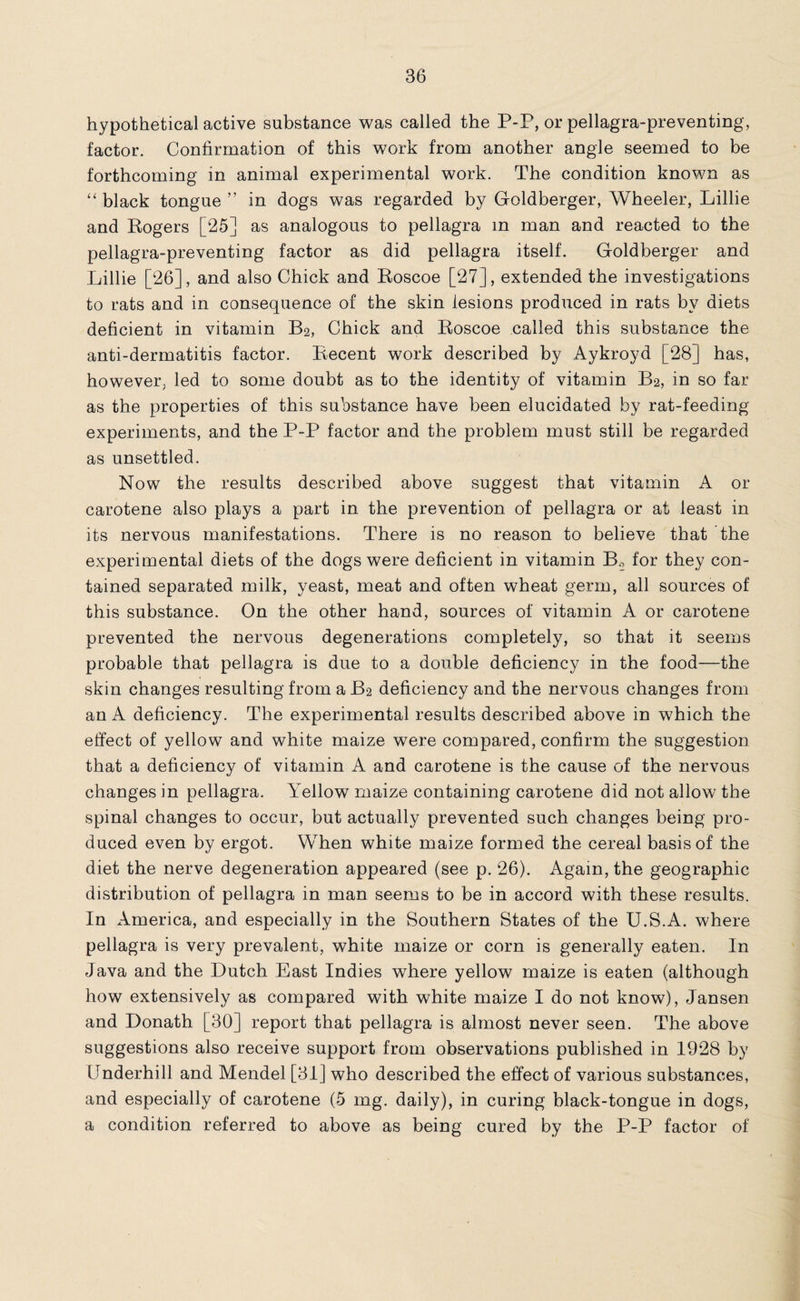 hypothetical active substance was called the P-P, or pellagra-preventing, factor. Confirmation of this work from another angle seemed to be forthcoming in animal experimental work. The condition known as “ black tongue ” in dogs was regarded by Gfoldberger, Wheeler, Lillie and Rogers [25] as analogous to pellagra in man and reacted to the pellagra-preventing factor as did pellagra itself. Gfoldberger and Lillie [26], and also Chick and Roscoe [27], extended the investigations to rats and in consequence of the skin lesions produced in rats by diets deficient in vitamin B2, Chick and Roscoe called this substance the anti-dermatitis factor. Recent work described by Aykroyd [28] has, however, led to some doubt as to the identity of vitamin B2, in so far as the properties of this substance have been elucidated by rat-feeding experiments, and the P-P factor and the problem must still be regarded as unsettled. Now the results described above suggest that vitamin A or carotene also plays a part in the prevention of pellagra or at least in its nervous manifestations. There is no reason to believe that the experimental diets of the dogs were deficient in vitamin B2 for they con¬ tained separated milk, yeast, meat and often wheat germ, all sources of this substance. On the other hand, sources of vitamin A or carotene prevented the nervous degenerations completely, so that it seems probable that pellagra is due to a double deficiency in the food—the skin changes resulting from a B2 deficiency and the nervous changes from an A deficiency. The experimental results described above in which the effect of yellow and white maize were compared, confirm the suggestion that a deficiency of vitamin A and carotene is the cause of the nervous changes in pellagra. Yellow maize containing carotene did not allow the spinal changes to occur, but actually prevented such changes being pro¬ duced even by ergot. When white maize formed the cereal basis of the diet the nerve degeneration appeared (see p. 26). Again, the geographic distribution of pellagra in man seems to be in accord with these results. In America, and especially in the Southern States of the U.S.A. where pellagra is very prevalent, white maize or corn is generally eaten. In Java and the Dutch East Indies where yellow maize is eaten (although how extensively as compared with white maize I do not know), Jansen and Donath [30] report that pellagra is almost never seen. The above suggestions also receive support from observations published in 1928 by Underhill and Mendel [31] who described the effect of various substances, and especially of carotene (5 mg. daily), in curing black-tongue in dogs, a condition referred to above as being cured by the P-P factor of