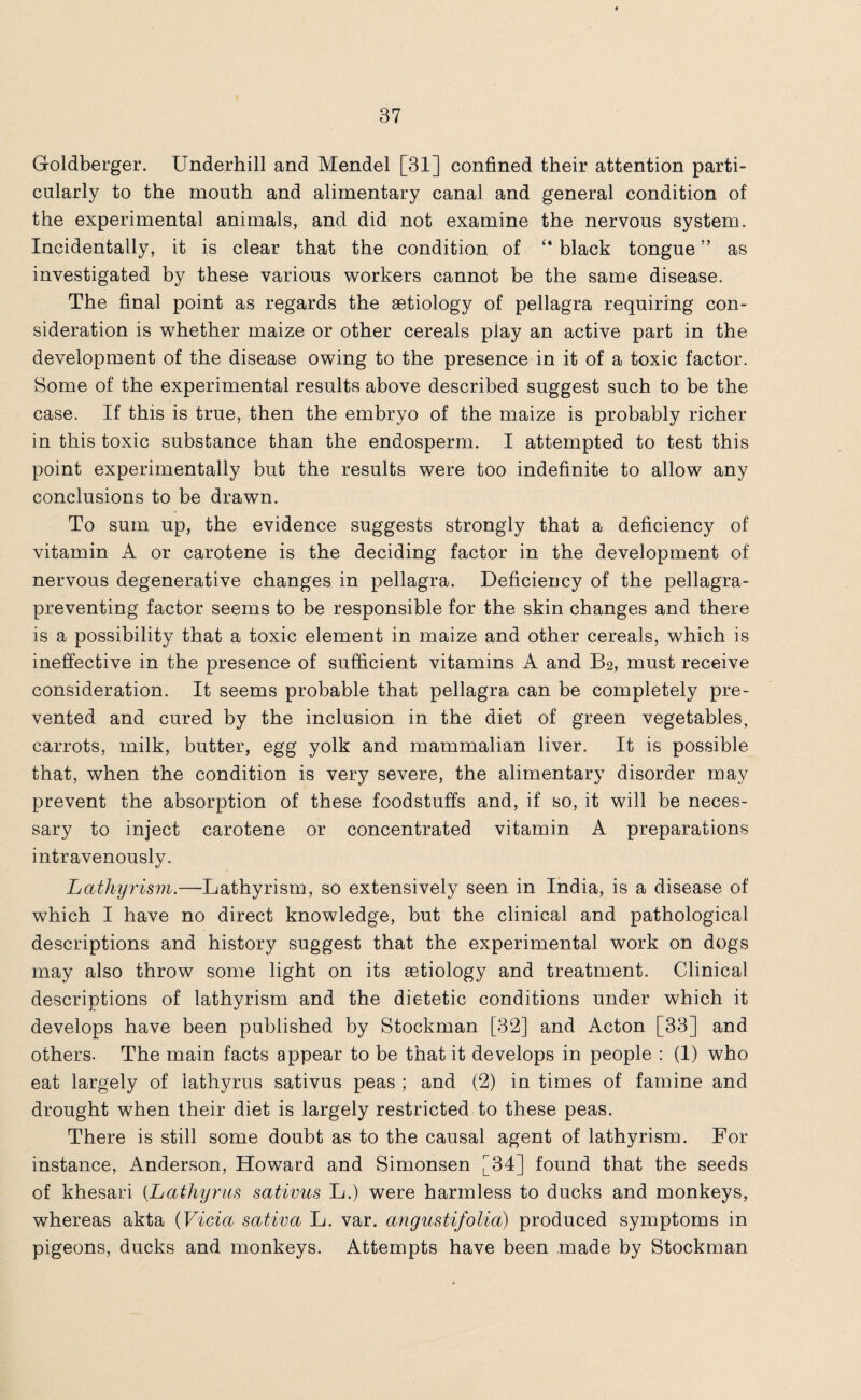 G-oldberger. Underhill and Mendel [31] confined their attention parti¬ cularly to the mouth and alimentary canal and general condition of the experimental animals, and did not examine the nervous system. Incidentally, it is clear that the condition of “ black tongue ” as investigated by these various workers cannot be the same disease. The final point as regards the aetiology of pellagra requiring con¬ sideration is whether maize or other cereals play an active part in the development of the disease owing to the presence in it of a toxic factor. Some of the experimental results above described suggest such to be the case. If this is true, then the embryo of the maize is probably richer in this toxic substance than the endosperm. I attempted to test this point experimentally but the results were too indefinite to allow any conclusions to be drawn. To sum up, the evidence suggests strongly that a deficiency of vitamin A or carotene is the deciding factor in the development of nervous degenerative changes in pellagra. Deficiency of the pellagra- preventing factor seems to be responsible for the skin changes and there is a possibility that a toxic element in maize and other cereals, which is ineffective in the presence of sufficient vitamins A and B2, must receive consideration. It seems probable that pellagra can be completely pre¬ vented and cured by the inclusion in the diet of green vegetables, carrots, milk, butter, egg yolk and mammalian liver. It is possible that, when the condition is very severe, the alimentary disorder may prevent the absorption of these foodstuffs and, if so, it will be neces¬ sary to inject carotene or concentrated vitamin A preparations intravenously. Lathyrism.—Lathyrism, so extensively seen in India, is a disease of which I have no direct knowledge, but the clinical and pathological descriptions and history suggest that the experimental work on dogs may also throw some light on its aetiology and treatment. Clinical descriptions of lathyrism and the dietetic conditions under which it develops have been published by Stockman [32] and Acton [33] and others. The main facts appear to be that it develops in people : (1) who eat largely of iathyrus sativus peas ; and (2) in times of famine and drought when their diet is largely restricted to these peas. There is still some doubt as to the causal agent of lathyrism. For instance, Anderson, Howard and Simonsen [34] found that the seeds of khesari (.Lathyrus sativus L.) were harmless to ducks and monkeys, whereas akta (Vida sativa L. var. angustifolia) produced symptoms in pigeons, ducks and monkeys. Attempts have been made by Stockman