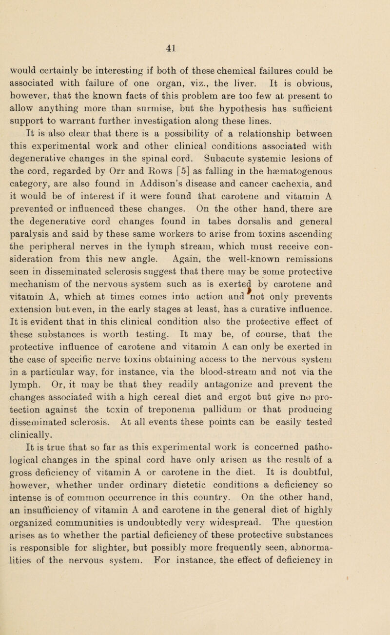 would certainly be interesting if both of these chemical failures could be associated with failure of one organ, viz., the liver. It is obvious, however, that the known facts of this problem are too few at present to allow anything more than surmise, but the hypothesis has sufficient support to warrant further investigation along these lines. It is also clear that there is a possibility of a relationship between this experimental work and other clinical conditions associated with degenerative changes in the spinal cord. Subacute systemic lesions of the cord, regarded by Orr and Rows [5] as falling in the hsematogenous category, are also found in Addison’s disease and cancer cachexia, and it would be of interest if it were found that carotene and vitamin A prevented or influenced these changes. On the other hand, there are the degenerative cord changes found in tabes dorsalis and general paralysis and said by these same workers to arise from toxins ascending the peripheral nerves in the lymph stream, which must receive con¬ sideration from this new angle. Again, the well-known remissions seen in disseminated sclerosis suggest that there may be some protective mechanism of the nervous system such as is exerted by carotene and vitamin A, which at times comes into action and not only prevents extension but even, in the early stages at least, has a curative influence. It is evident that in this clinical condition also the protective effect of these substances is worth testing. It may be, of course, that the protective influence of carotene and vitamin A can only be exerted in the case of specific nerve toxins obtaining access to the nervous system in a particular way, for instance, via the blood-stream and not via the lymph. Or, it may be that they readily antagonize and prevent the changes associated with a high cereal diet and ergot but give no pro¬ tection against the toxin of treponema pallidum or that producing disseminated sclerosis. At all events these points can be easily tested clinically. It is true that so far as this experimental work is concerned patho¬ logical changes in the spinal cord have only arisen as the result of a gross deficiency of vitamin A or carotene in the diet. It is doubtful, however, whether under ordinary dietetic conditions a deficiency so intense is of common occurrence in this country. On the other hand, an insufficiency of vitamin A and carotene in the general diet of highly organized communities is undoubtedly very widespread. The question arises as to whether the partial deficiency of these protective substances is responsible for slighter, but possibly more frequently seen, abnorma¬ lities of the nervous system. For instance, the effect of deficiency in