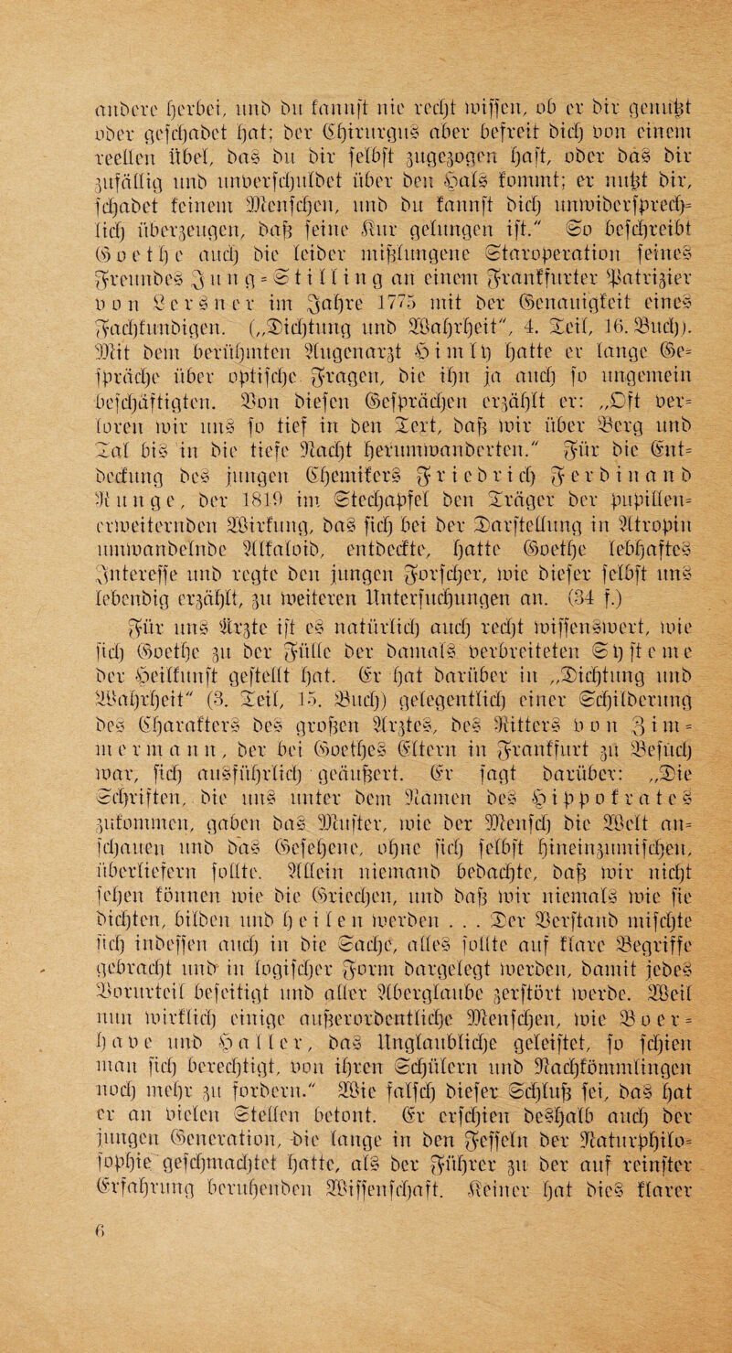 aubcre Ijerbci, iinb bii fannft ntc redjt anffcu, ob er bir gem uber gefdjabct f)at; ber (El^irurgiiS aber befreit bid) bon einem reelien itbel, ba§ bit bir felbft 3ugc3ogen ober bd§ bir 5ufcdlig iinb iinberfdjuibet liber ben |)a(s fommt; er mi^t bir, fdiabet feinem iDtenldjCU, iinb bit fannft bid) itnmibcrfbred)= lid) iiber^eitgen, ba)^ feine ^aix geinngen ift. 0o bcfdireibt (s)oet()e and) bie feiber niij^Iitngene tStarogeration feinee f^reitnbe^ 3 it n g = 81 i 11 i n g an cinein f?ranffurter ^^atrigier bon ,i3cr§ner im 3af)re 1775 init ber ©enaitigfeit eine^ '^ad)fitnbigen. („3)id)tnng itnb 3fBar)rf)eit, 4. S^eit, 16. $8itd)). TOt bent berrtl)mten togenarjt €)imU) Ijatte er tange ®e- fbrddje liber obtifdjc S'^mgen, bie if)n ja and) fo itngemein befdjdftigten. 3}on biefen ©efbrdd)en er^dljlt er: „Dft ber= (oren loir itn§ fo tief in ben ^ert, bafi loir liber $)erg itnb 2al bi§ in bie tiefe 41ad)t beriimibanberten. glir bie (inU beditng be§ imtgen (Sl)emifer§ O' ^ ^ 3 e r b i n a n b 4tnnge, ber 1819 im (Stedjabfel ben Srdger ber bitbi[ten= erlbeiternben S'Oirfitng, ba§ fid) bei ber 2)arftellitng in ‘'dtrobin itmibanbeinbe ^Itfaloib, entbcdte, l)atte (Boetf)e lebb)afte§ Sntereffe nnb regie ben jitngen biefer felbft nn§ lebenbig erjdf)!!, 311 ineiteren Itnterfnc^ungen an. (34 f.) 3dr nn§ 'Itr3te ift e§ natlirlid) and) red)t loiffenSioert, loie fid) (9oetf)e 311 ber 3ddc ber bamafg berbreiteten © 1) ft e in e ber §cdfitnft geftettt f)at. (sr t)at barliber in „®ic^tnng nnb ^iBat)rf)eit'' (3. !Ieit, 15. ^8itd)) getegentlid) einer (&d)itbernng be§ (7f)arafter§ be^3 grof3en ^r3te§, be§ rRitter§ bon 3idt = in e r m a n n , ber bei (5oetf)e§ ©Item in granffurt 311 33efud) mar, fid) aii§fnl)rtid) gedn^ert. (fr fagt barliber: „3)ie ed}riften, bie itn§ nnter bern 3tamen be§ § i b b c’ ^ d t e § 3iifommcn, gaben bag dicnfter, mie ber lOlenfd) bie 51Bett an= td)aiten nnb bd§ (slefel)ene, of)ne fid) felbft f)tdein3nmifd)en, liberliefcrn folite. 51tlein niemanb bebad)te, baf3 mir nicbt fef)en fbnnen mie bie (9ried)en, nnb baf3 mir nicmalg mie fie bid)ten, bilben nnb 1) ei 1 e n loerben . . . (Der 35erftanb mifd)te lid) inbeffen and) in bie Sad)e, atleg folite aitf flare 33egriffe gebracl)! nnb in logifd)er gbrnt bargelegt merben, baniit jebeg Huuiirteil befeitigt nnb a tier 5(berglanbe gerftort merbe. SiGeil mtn mirflid) einige aitf3erorbentlid)e 3)7enfd)en, mie 18 0 e r = Ijaoe nnb ^spatler, bag ltnglanblid)e geleiftet, fo fd)ien man fid) bered)tigt, non il)ren 0d)iilern nnb 3lad)fbmmlingen nod) mel)r 3it forbern. a8ie falfd) biefer 0cl)lub fei, bag f)at er an bielen Stellen betont. ®r erfd)ien bcgl)alb and) ber jiingen Generation, -bie lange in ben 3nfcln ber 9^iatitrbf)ilo- fogljie gefd)mad)tet f)atte, alg ber 3dl)rer 311 ber anf reinfter (^rfal^rnng beruf)enben 28iffenfd)aft. tdeiner f)at bicg flarer