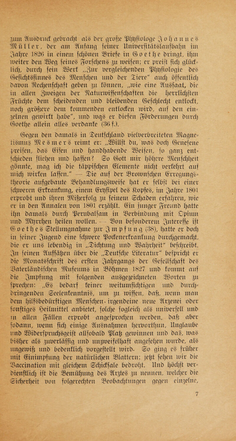 rjuui ',?(iiC'bvnct' iicbrac()t al5 bcv nvuHc ^4^fjl)fiD(oQe o f) a ii ii e DliitU'v, bcr ant \Hnfaii(i fctiicv Uiut)erfitat5(au[baf)u im ^V1^)ve lb2(; ill eiiiem fdjoneu ^-Bricfc in (SoetTjc briiu-jt, if)m UH'iter beii .^Ben feinc§ ivorfri)cn§ 511 lueifcii; cr prcift fid) plud= Hd), biivd) fciit ^Bcrt bcrr|(eid)enben ^d)l)fiiV(upie bcc^ ('ocfid)t§finne§ bc^ DJ^eufdjcn iiiib bcv Xicre and) bffeudtd) bfiDon ^iedjenfdjaft pebeii 511 fumicii, ,,it)ie t'iite Wiigfaat, bic ill alien D^?atimuiffenfd)aften bie Ijerrlidjften fvrnd)te bent fd^eibenbcn nnb bleibenben ©efdjlcdjt entlodt, nod) (]r5f5ere bcni foninicnben entloden mirb, ctiif ben cin= ^elncn peioirft i)abc, nnb luqy cr biefcn 3*-^rbernnQen bnvd) (s)oetf)e allein alle§ ocrbanfe (36 f.). 6)epcn ben bamal» in '£)entfd)lanb inelPerOreiteten 3}lagnc= ti§inn§ 5Jic§mer§ reimt er: ,,5rBillft bn/toa§ bod) ©enefene prcifen, ba§ (£ifen nnb l)anbl)at)Gnbe 2Bcifen, fo pan^ cnt= fd)iebcn fliei)cn nnb l)affen? So 63ott niir l)Dl)ere yjien]d)r)cit ponntc, mac] id) bic tappifd)en (Clemente nid)t ocrfel^rt aiif mid) mirfen laffen. — S)ie auf ber ^roionfd)en (SrrcQun(]tt= tf)eorie anfcjebaiite ^ef)anbliin]]§meife l)at er felbfl bei ciner fd)meren ©rfranfnng, einem @rt)fipel bc§ lvOpfe§, im 3al)re 1801 erprobt nnb il)ren dRi^erfolg 311 feinem Sd)aben erfai)ren, mic er in ben 5(nnalcn non 1801 crgd^lt. (5in jnnger greunb l)attc il)n bamal§ bnrd) ^^^ernbalfam in ^Llerbinbiing mil Dpium nnb 2)ll)rrf)en f)eilcn modem — 3}on befonberem ^ntereffe ift ® 0 e 11) e § Stellnngnal)me giir 3 m p f n n g (38), I)atte er bod) in feiner S^iQ^nb eine fd)mere ^odenerfranlnng bnrd)gemad)t bie er nn^ lebcnbig in „®id)tiing nnb ?Bal)rl)eit befd)reibt. .3n feinen ^Uiffd^en fiber bie „3^eiitfd)e Siteratnr befprid)! er bie 3}|onat^fd^rift be§ erften (§efellfd)aft be§ :i>aterldnbifd)en dilnfcnmg in i8bf)men 1827 nnb fommt anf bic Smpfnng mil folgenben an§ge3eid)neten ^Bortcn 311 ]pred)en: bebarf feiner meitumficl)tigen nnb biird)= bringenben Seelenfenntni§, nm 311 miffem bap, mcnn man bem l)ilf§beburftigcn 3Jfenfd)en. irgenbeine neue ^dr3enei ober fonftige§ •^eilmittel anbietet, fold)e fogleid) al§ nniberfcll nnb in alien Sdllen erprobt angefprod)en merben, bap aber fobann, memn fid) einige ^lii§napmen perPortpnn, llnglanbe nnb 2Biberfprncf)§getft allfobalb ^lap getoinnen nnb ba§, ma^ bi§l)er al§ 3imerldffig nnb nn3meiferpaft angefepen mnrbe, al§ nngemip nnb bebenflid) Porgeftellt toirb. So ging c§ fruber mit Sinimpfiing ber natiirlidjen 33lattern; lept fel)en )oir bie ^mccination mit gleid)em Sd)idfale bebropt. llnb l)bd)ft oer= bienftlid) ift bie ^emuf)ung be§ ^(r3te§ 311 nennen, melcper bie Si('berf)eit oon folgerecpten 3?cobad)tnngen gegen ein3elne.