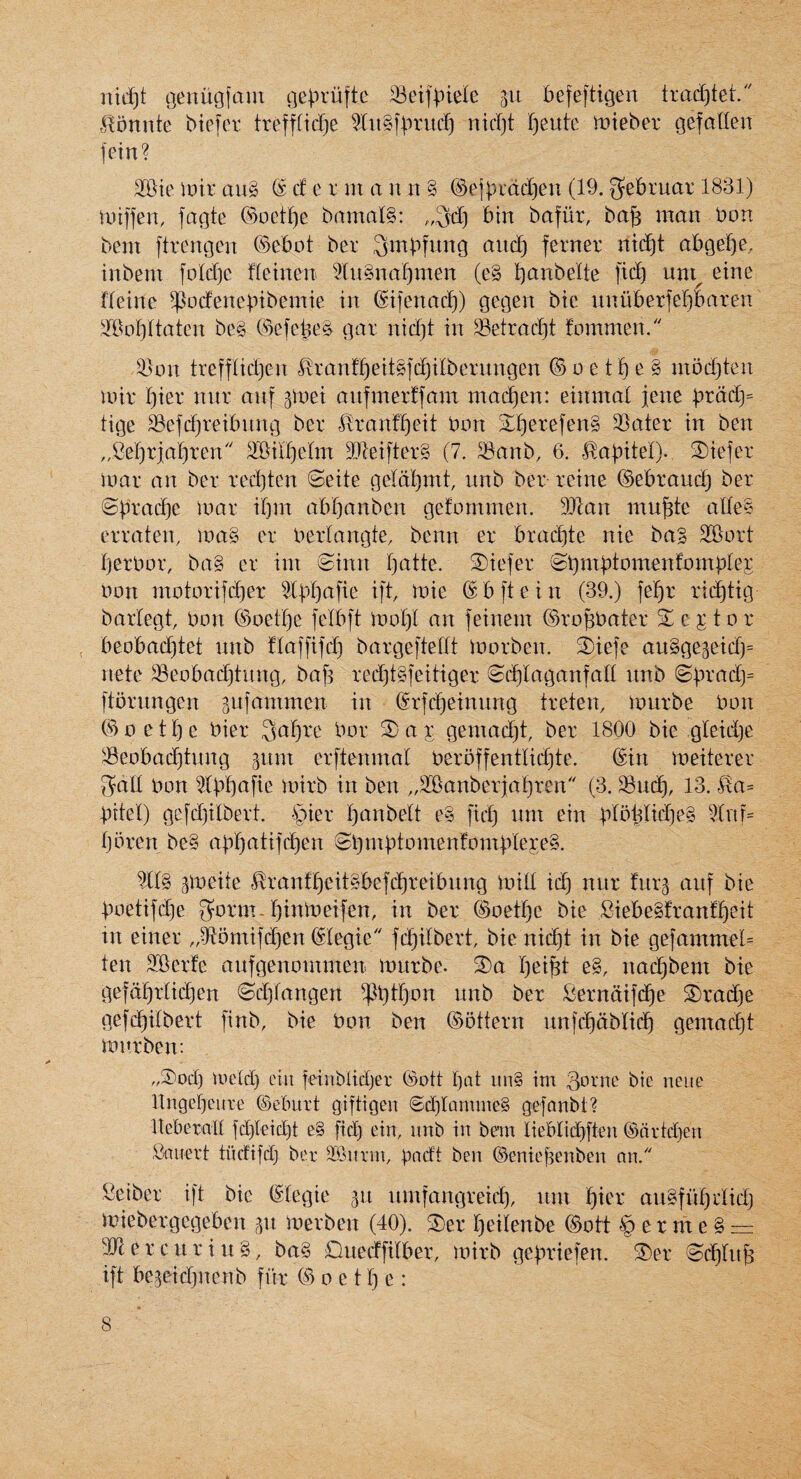 nidjt tjenugfam cje^rufte SBeif^iele 311 befeftigen trad^tet. ^^on^te biefer trefffid^e 5lii§fbtuc^ nid)t I)eutc mteber gefalien fein? 2®ie inir au§ ® d c r m a n n § ®ejbidd}en (19. gebruar 1831) tniffen, fagte ©oetI)c bamal§: bin bafiir, bab man bon bem ftrengen C9ebot ber 3mbfung and) ferner ntd)t abgefje. inbem foldie fletnen ^Xn^nal^men (e§ K^anbelte fid) um^ eine fleine ^odencbtbemie in ©ifenacf)) gegen bic unuberfef)baren '®ol)ftaten be§ ©efebe^ gar nid^t in SBetrad)! fommen. S^on trefflidjcn ^ranfl)eit§fd)ilberitngen © 0 e 11^ e § mbd)ten mir I)ier nnr anf ^met anfmerffam madden: einmal jene 'pxady tige 3Bcfd}reibnng ber ^ranflieit bon S^erefen§ 3Bater in ben „fief)riar)ren 2Bill)cIm 3}leifter§ (7. ^anb, 6. ^abitel). 2)iefer loar an ber rediten (Seite geldl)mt, unb ber reine ©ebrauc*^ ber ©iu'ad^e mar ibm abf)anben gefommen. 9}lan mu^te alle§ erraten, ma§ cr berlangte, benn er bradite nie ba§ SBort Ijerbor, ba§ er im @inn l)atte. ®iefer (^bmb^omenfombler non motorifd)er i[t, mie ©bftein (39.) fef)r rii^tig barlegt, bon ©oelf^e felbft mol)! an feinem ©ro^bater 2^G j:tor beobadjtet nnb flaffifd^ bargeftellt ioorben. 3)iefe au§ge3eidj= nete ^eobad)tung, baf^ red^t§feitiger (Sd)laganfafl unb ©iu’ad)= ftbrungen 3ufammen in ®rfd)einung treten, lourbe bon ©Detl)e bier Safjre bor 3)aj gemad)t, ber 1800 bie !gleidje ^^eobad)tnng ^um erftenmal berbffentlidjte. ©in meiterer gad bon ^Ibl)afie mirb in ben ,,3[Banberjaf)rGn (3. ^ud), 13. bite!) ge[d)ilbert. -§ier l)anbelt e§ fid) nnt ein blb^lid)e§ Ijoren be§ abr)atifd)en (Sl)ntbtomen?ontbIere§. ?II§ f^ranfl^eit§bcfd^reibiing mid id^ nnr fiirg anf bie boetifd)e gorm. r)inmeifGn, in ber ©oetf)e bie Siebe§franff)eit in einer „^omifd)en ©legie fd)ilbert bie nid)t in bie gefammel= ten 2®erfe aufgenommen murbe. S)a l)ei^t e§, nac^bem bie gefd^rlidjen ©djiangen P)tr)on unb ber l5erndif(^e S)rad)e gefd^dbert finb, bie bon ben ©ottern unfd)dbli(^ gemad)t mitrben: „3)od) iucld) eiu feinbUdjer ©ott I)at im§ im Qovne bic ncue dngebeure Oleburt giftigen @d)lQmme§ gefanbt? debetad fd)Ieid)t e§ fid) ein, imb in bem lieblicbften ©nrtdjcn fitmcrt tndifd) ber 5B3>iirm, ben ©cnief3enben nn. Seiber ift bie ©legie 311 umfangreid), nm f)ier au§fid)rlid) miebergegeben merben (40). S)er f)eilenbe ©ott § er m e § = ■diercuriu§, ba§ Quecffdber, mirb gefniefen. S)er 8d)rn& ift begeidjnenb fiir © 0 e 11) e :