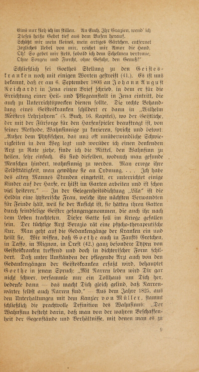 Xicfcs r)cif5c ©ebet tief auS bent 33iifen l)erauf. Sc^iild luir mein fXeineS, mein nrtige§ (Snrtd)em entfcrnet ^eglid)e§ Uebel bon mir, rcid)et mir 9lmor bic §anb, 01)! '3o gebet inir [tct§, fobnlb ic^ bent Sd)erincu bertraiie, 0()iu' Sorgen nnb 0^nrd}t of)nc ®efn]^r, ben ©ennfs! 3d)(ie^lid) fet (‘>3oed)c§ Gtenimg 311 ben ©etfte§- f r a n f LMi nod) mit oinigen SBorten ge[tretft (41.). C^§ ift un§ befaunt, baj) cr am 6. (September 1803 an Jv 0 1) a n n % n g u ft 4tcid)arbt in ^ena cinen 33rief fd)rieb, in bent er flit: bie b?rrid)tnng einer ^3eil= nnb ^ftegeanftalt in Sena eintritt, bic and) in llntcvrid)t§gmccfen bienen foKte. S)ie red)te 33e^anb= lung eine§ (s3eiftcSfranfen fd)itbert cr bann in ^^Git^elm d)ieiftcr§ Oe^riaf)ven (5. 16. .(Xabitet), irto ber C'3eifttid)e, ber mil ber Sdrforge fiir ben §arfen]bieler beanftragt ift, bon feincr 9Jtctf)obe, SOat)nfimtige 511 fnrieren, fbric^t nnb betont. „^^(uj3er bent ^.pt)l)fifd)cn, bag ting oft nniibeilbinbtid)c '$(^tbie= rigfeiten in ben ^Beg tegt nnb moriiber id) einen benfenben ^i^trgt 311 9^tate Biel)e, finbe id) bie !i)Jlittet, ben ilBalfinfinn 311 beiten, fet)r einfad). (gg finb biefetben, mobnrd) man gefnnbe 3Jienfd)en t)inbert, ibabnfinmg 311 inerben. 3)ian errege if)re eetbfttdtigfeit, man getnobne fie an Drbnnng. . . . 3d) bdbe beg atten Dllanncg 8tnnben eingeteitt, cr nnterriebtet einige ^Xinber anf ber §^^rfe, er f)ttft im ©arten arbeiten nnb ift fdfon biet beitcrcr. — 3n ©etegcnbeitgbid)tung „Oita/' ift bie .*pctbin einc t)i)fterifd)e ^ran, tbe[d)e it)re ndd)ften ^ermanbten fiir geinbe t)dtt, tbcil fie ber ^Infid)t ift, fie bdtten it)ren ©atten bnreb feinbfetige ©cifter gefangengenommen, bie and) it)r nad) bem Sebett trad)teten. 3)iefer ©atte foil im ^rtege gefaticn fein. 3)er tud)tige ^Ir3t 3}era3io rdt cine bfb^)b=tf)erabeutifd)c liiir. DJtan gel)t auf bic ©ebanfengdnge ber ^ranfen ein nnb I)eilt fie. SiOir ibiffen, ba^ ©oetI)e and) in ganftg ©retcf)en, in 2^affo, in 33Xignon, in Dreft (42.) gan3 befonbere bon ©eiftegfranfen treffenb unb bod) in bid)terifd)er g^orm fd)il= bert. 2)af) iinter limftdnben ber bP^g^^i^bc lr3t and) bon ben ©cbanfengdngen ber ©eiftegfranfen erfaftt loirb, bef)aubtet ©octI)e in jenent ^Sbrnd): „3}tit 3tarren leben mirb S)ir gar nid)t fd^toer, berfantntle nnr ein 2^oIII)aug tint 3)id) i^er, bebenfe bann — bag ntad)t ®ic^ gleid) getinb, ba^ 9^arren= mdrter fcibft and) 4larren finb. - ^dng bem Saf^c 1825, aiig ben llnterl)altnngen mit bent ^an3lcr bon 904 ii I f c r, ftammt fdyiiefslid) bic b^^'^clo^bolle 3)efinition beg 2BaI)nfinng: „S)er ^Oa^nfinn beftef)t barin, baf) man bon ber maf)reit 33efd)affen= I)eit ber ©egcttftdnbe nnb 21erf)dttniffe, mit benen man eg 311 a