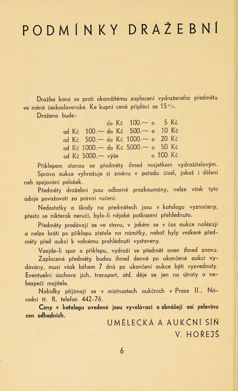 PODMIN KY D R A 2E B Ní Dražba koná se proti okamžitému zaplacení vydraženého předmětu ve měně československé. Ke kupní ceně připlácí se 15 °/o. Draženo bude: do Kč 100— O 5 Kč od Kč 100— do Kč 500— o 10 Kč od Kč 500— do Kč 1000— o 20 Kč od Kč 1000— do Kč 5000— o 50 Kč od Kč 5000— výše o 100 Kč Příklepem stanou se předměty ihned majetkem vydražitelovým. Správa aukce vyhrožuje si změnu v pořadu čísel, jakož i dělení neb spojování položek. Předměty dražební jsou odborně prozkoumány, nelze však tyto údaje považovati za právní ručení. Nedostatky a škody na předmětech jsou v katalogu vyznačeny, přesto se nikterak neručí, bylo-li nějaké poškození přehlédnuto. Předměty prodávají se ve stavu, v jakém se v čas aukce nalézají a nelze bráti po příkiepu zřetele na námitky, neboť byly veškeré před¬ měty před aukcí k volnému prohlédnutí vystaveny. Vzejde-Ii spor o příkiepu, vydraží se předmět onen ihned znovu. Zaplacené předměty budou ihned denně po ukončené aukci vy¬ dávány, musí však během 7 dnů po ukončení aukce býti vyzvednuty. Eventuelní úschova jich, transport, atd. děje se jen na útraty a ne¬ bezpečí majitele. Nabídky přijímají se v místnostech aukčních v Praze II., Ná¬ rodní tř. 8, telefon 442-76. Ceny v katalogu uvedené jsou vyvolávací a obnášejí asi polovinu cen odhadních. UMĚLECKÁ A AUKČNÍ SÍŇ V. HOŘEDŠ