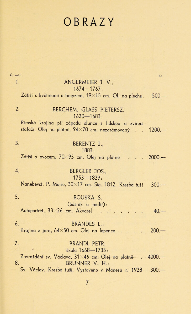 OBRAZY č. katal. 1. ANGERMEIER 1 V., 1674—1767: Zátiší s květinami a hmyzem, 19X15 cm. Ol. na plechu. 2. BERCHEM, GLASS PIETERSZ, 1620—1683: Římská krajina při západu slunce s lidskou a zvířecí stafáží. Olej na plátně, 94X70 cm, nezarámovaný 3. BERENTZ 1, 1883: Zátiší s ovocem, 70X95 cm. Olej na plátně . . . 4. BF.RGLER DOS., 1753—1829: Nanebevst. P. Marie, 30X17 cm. Sig. 1812. Kresba tuší 5. BOUŠKA S. (básník a malíř): Autoportrét, 33X26 cm. Akvarel . . 6. BRANDES L.: Krajina z jara, 64X50 cm. Olej na lepence .... 7. BRANDL PETR, ' škola 1668—1735: Zavraždění sv. Václava, 31X46 cm. Olej na plátně 8. BRUNNER V. H.: Sv. Václav. Kresba tuší. Vystaveno v Mánesu r. 1928 500.— 1200 — 2000.- 300.— 40.— 200.— 4000.— 300.—