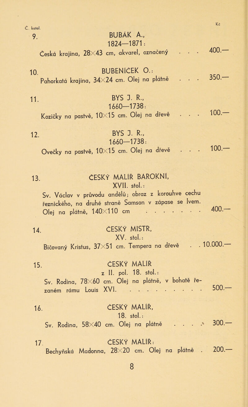 9 BUBÁK A., 1824—1871: Česká krajina, 28X43 cm, akvarel, označený 10. BUBENÍČEK O.: Pahorkatá krajina, 34X24 cm. Olej na plátně 11 BYS 3. R-, 1660—1738: Kozičky na pastvě, 10X15 cm. Olej na dřevě 12 BYS 3. R., 1660—1738: Ovečky na pastvě, 10X15 cm. Olej na dřevě 13 ČESKÝ MALÍŘ BAROKNÍ, XVII. Stol.: Sv. Václav v průvodu andělů; obraz z korouhve cechu řeznického, na druhé straně Samson v zápase se Ivem. Olej na plátně, 140X110 cm .* 14. ČESKÝ MISTR, XV. Stol.: Bičovaný Kristus, 37X51 cm. Tempera na dřevě 15. ČESKÝ MALÍŘ z II. pól. 18. stol. : Sv. Rodina, 78X60 cm. Olej na plátně, v bohatě ře¬ zaném rámu Louis XVI. . 16. ČESKÝ MALÍŘ, 18. Stol.: Sv. Rodina, 58X40 cm. Olej na plátně . . . . 17. ČESKÝ MALÍŘ: Bechyňská Madonna, 28X20 cm. Olej na plátně 400 — 350.— 100.— 100.— 400 — 10.000 — 500 — % 300 — 200 —