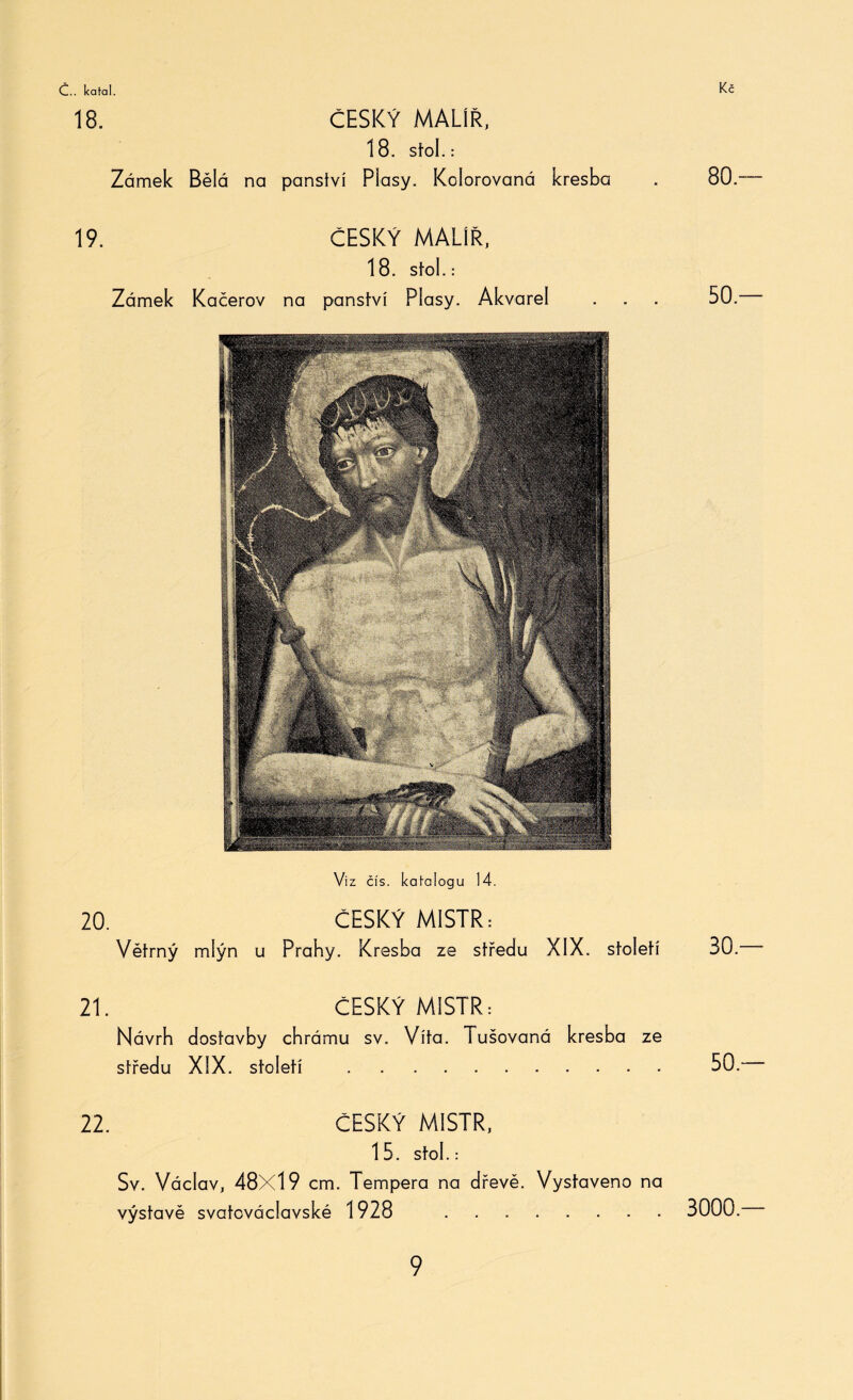 18. ČESKÝ MALÍŘ, 18. stol. : Zámek Bělá na panství Plasy. Kolorovaná kresba 19. ČESKÝ MALÍŘ, 18. Stol.: Zámek Kačerov na panství Plasy. Akvarel Viz čís. katalogu 14. 20. ČESKÝ MISTR: Větrný mlýn u Prahy. Kresba ze středu XIX. století 21. ČESKÝ MISTR: Návrh dostavby chrámu sv. Víta. tušovaná kresba ze středu XIX. století . 22. ČESKÝ MISTR, 15. Stol.: Sv. Václav, 48X19 cm. Tempera na dřevě. Vystaveno na výstavě svatováclavské 1928 . 80 — 50 — 30 — 50.— 3000 —