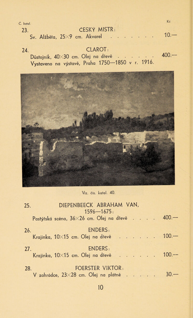 Kč 23. Sv. Alžběta, 25X9 ČESKÝ MISTR: cm. Akvarel 24. CLAROT: Důstojník, 40X30 cm. Olej na dřevě. Vystaveno na výstavě, Praha 1750 1850 v r. 1916. 25. DIEPENBEECK ABRAHAM VAN, 1596—1675: Pastýřská scéna, 36X26 cm. Olej na dřevě .... 400. 26. ENDERS: Krajinka, 10X15 cm. Olej na dřevě.100. 27. ENDERS: Krajinka, 10X15 cm. Olej na dřevě.100.— 28. FOERSTER VIKTOR: V zahrádce, 23X28 cm. Olej na plátně