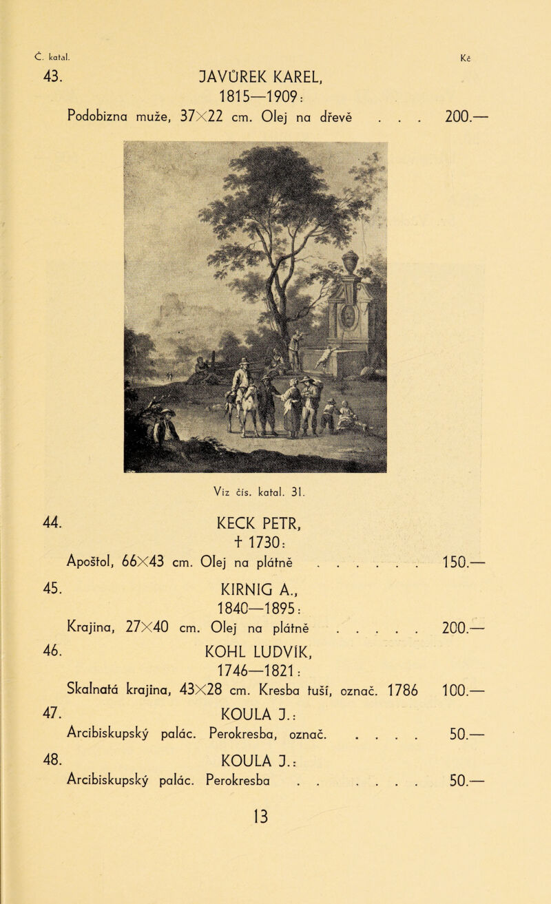 43. DAVÚREK KAREL, 1815—1909: Podobizna muže, 37X22 cm. Olej na dřevě Vi z čís. kakal. 31. 44. KECK PETR, f 1730: Apoštol, 66x43 cm. Olej na plátně. 45. KIRNIG A., 1840—1895 = Krajina, 27X40 cm. Olej na plátně . 46. KOHL LUDVÍK, 1746—1821: Skalnatá krajina, 43X28 cm. Kresba tuší, označ. 1786 rX * - - - ---j - — * * — KOULA 3.: Arcibiskupský palác. Perokresba, označ. 48. KOULA I.- Arcibiskupský palác. Perokresba . . . 200.— 150.— 200.— 100.— 50.— 50.—