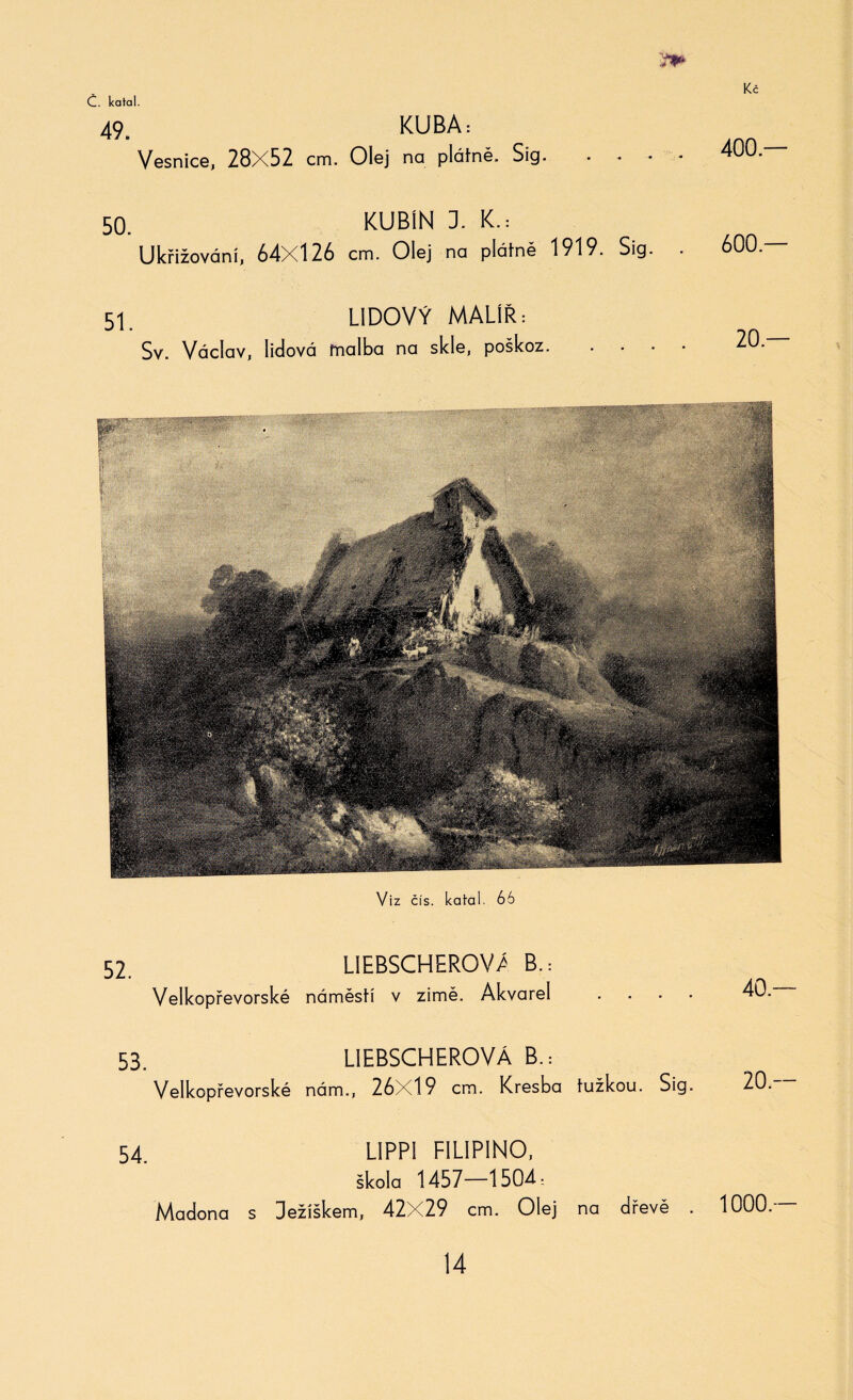 49. Vesnice, 28X52 cm. Olej 50. KUBÍN 1 L Ukřižování, 64X126 cm. Olej na plátně 1919. Sig. . 600. 51. LIDOVÝ MALÍŘ: Sv. Václav, lidová malba na skle, poškoz. 20. KUBA: na plátně. Sig. Viz čís. katal. 66 52. LIEBSCHEROVA B.= Velkopřevorské náměstí v zimě. Akvarel 40. 53. L1EBSCHEROVÁ B.= Velkopřevorské nám., 26X19 cm. Kresba tužkou. Sig. 20. 54. LIPPI FILIPINO, škola 1457—1504; Madona s Ježíškem, 42X29 cm. Olej na dřevě . 1000.