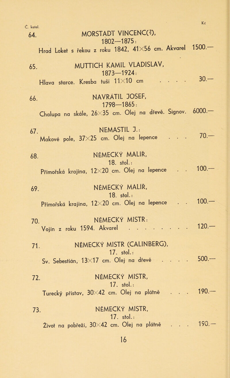 64 MORSTADT VINCENCG), 1802—1875: Hrad Loket s řekou z roku 1842, 41X56 cm. Akvarel 65 MUTTICH KAMIL VLADISLAV, 1873—1924: Hlava starce. Kresba tuší 11x10 cm ■ 66 NAVRÁTIL DOSEF, 1798—1865: Chalupa na skále, 26X35 cm. Olej na dřevě. Signov. 67. NEMAST1L 1: Makové pole, 37X25 cm. Olej na lepence 68. NĚMECKÝ MALÍŘ, 18. Stol.: Přímořská krajina, 12X20 cm. Olej na lepence 69 NĚMECKÝ MALÍŘ, 18. stol.: Přímořská krajina, 12X20 cm. Olej na lepence 70. NĚMECKÝ MISTR Vojín z roku 1594. Akvarel . . ■ 71. NĚMECKÝ MISTR (CAL1NBERG), 17. Stol.: Sv. Šebestián, 13X17 cm. Olej na dřevě 72. NĚMECKÝ MISTR, 17. Stol.: Turecký přístav, 30X42 cm. Olej na plátně 73. NĚMECKÝ MISTR, 17. Stol.: Život na pobřeží, 30X42 cm. Olej na plátně 1500.— 30.— 6000.— 70 — 100.— 100.— 120.— 500.— 190.— 190.—