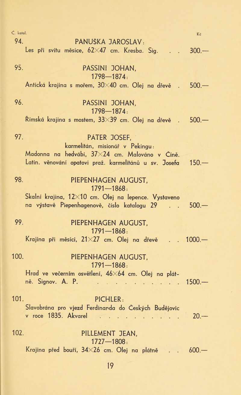 94. PANUŠKA JAROSLAV: Les při svitu měsíce, 62X47 cm. Kresba. Sig. 95. PASSINI JOHAN, 1798—1874: Antická krajina s mořem, 30X40 cm. Olej na dřevě 96. PASSINI JOHAN, 1798—1874: Římská krajina s mostem, 33X39 cm. Olej na dřevě 97. PÁTER JOSEF, karmeiitán, misionář v Pekingu: Madonna na hedvábí, 37X24 cm. Malováno v Číně. Latin, věnování opatovi praž. karmelitánů u sv. Josefa 98. PIEPENHAGEN AUGUST, 1791—1868: Skalní krajina, 12X10 cm. Olej na lepence. Vystaveno na výstavě Piepenhagenově, číslo katalogu 29 99. PIEPENHAGEN AUGUST, 1791—1868: Krajina při měsíci, 21X27 cm. Olej na dřevě 100. PIEPENHAGEN AUGUST, 1791—1868: Hrad ve večerním osvětlení, 46X64 cm. Olej na plát¬ ně. Signov. A. P. .. 101. PÍCHLER: Slavobrána pro vjezd Ferdinanda do Českých Budějovic v roce 1835. Akvarel .. 102. PILLEMENT DEAN, 1727—1808: Krajina před bouří, 34X26 cm. Olej na plátně 300.— 500 — 500.— 150.— 500.— 1000.— 1500.— 20.— 600.—