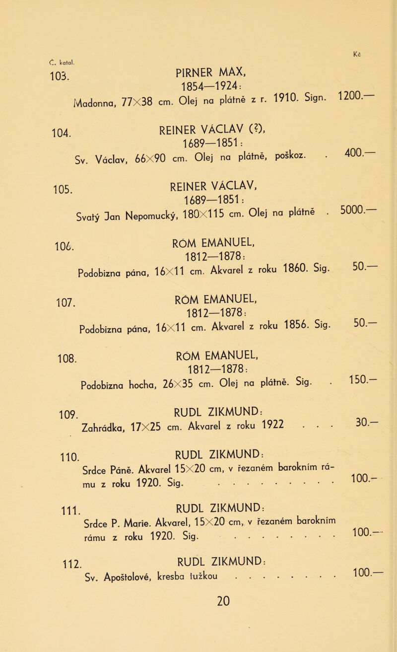 103 PIRNER MAX, 1854—1924: Madonna, 77X38 cm. Olej na plátně z r. 1910. Sign. 104 REINER VÁCLAV (?), 1689—1851: Sv. Václav, 66X90 cm. Olej na plátně, poškoz. REINER VÁCLAV, 1689—1851: Svatý Dan Nepomucký, 180X115 cm. Olej na plátně 10/, RÓM EMANUEL, 1812—1878: Podobizna pána, 16X11 cm. Akvarel z roku 1860. Sig. 105. 107. 108. RÓM EMANUEL, 1812—1878: Podobizna pána, 16X11 cm. Akvarel z roku 1856. Sig. RÓM EMANUEL, 1812—1878: Podobizna hocha, 26X35 cm. Olej na plátně. Sig. 109. RUDL ZIKMUND: Zahrádka, 17X25 cm. Akvarel z roku 1922 110. RUDL ZIKMUND: Srdce Páně. Akvarel 15X20 cm, v řezaném barokním rá- mu z roku 1920. Sig. . 111. RUDL ZIKMUND-. Srdce P. Marie. Akvarel, 15X20 cm, v řezaném barokním rámu z roku 1920. Sig. . 112. RUDL ZIKMUND: Sv. Apoštolově, kresba tužkou. 1200.— 400.— 5000.— 50.— 50.- 150— 30- 100.- 100.— 100.—