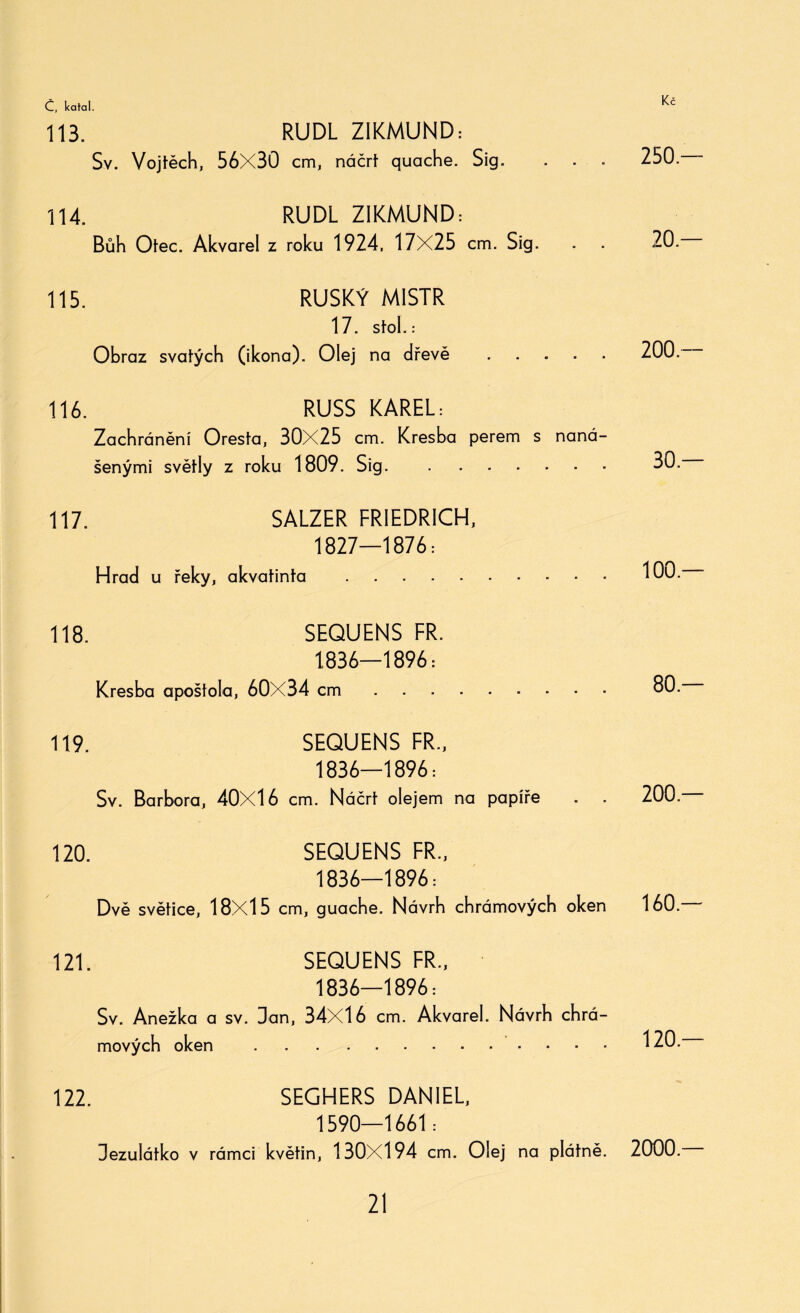 113. RUDL ZIKMUND: Sv. Vojtěch, 56X30 cm, náčrt quache. Sig. . . . 114. RUDL ZIKMUND: Bůh Otec. Akvarel z roku 1924, 17X25 cm. Sig. 115. RUSKÝ MISTR 17. Stoh: Obraz svátých (ikona). Olej na dřevě . 116. RUSS KAREL: Zachránění Oresta, 30X25 cm. Kresba perem s naná¬ šenými světly z roku 1809. Sig. . 117. SALZER FRIEDRICH, 1827—1876: Hrad u řeky, akvatinta . 118. SEQUENS FR. 1836—1896 = Kresba apoštola, 60X34 cm. 119. SEQUENS FR., 1836—1896: Sv. Barbora, 40X16 cm. Náčrt olejem na papíře . . 120. SEQUENS FR., 1836—1896: Dvě světice, 18X15 cm, guacbe. Návrb chrámových oken 121. SEQUENS FR., 1836—1896: Sv. Anežka a sv. Dan, 34X16 cm. Akvarel. Návrh chrá¬ mových oken . 122. SEGHERS DANIEL, 1590—1661: Dezulátko v rámci květin, 130X194 cm. Olej na plátně. 250 — 20 — 200 — 30 — 100.— 80.— 200.— 160.— 120.— 2000.—