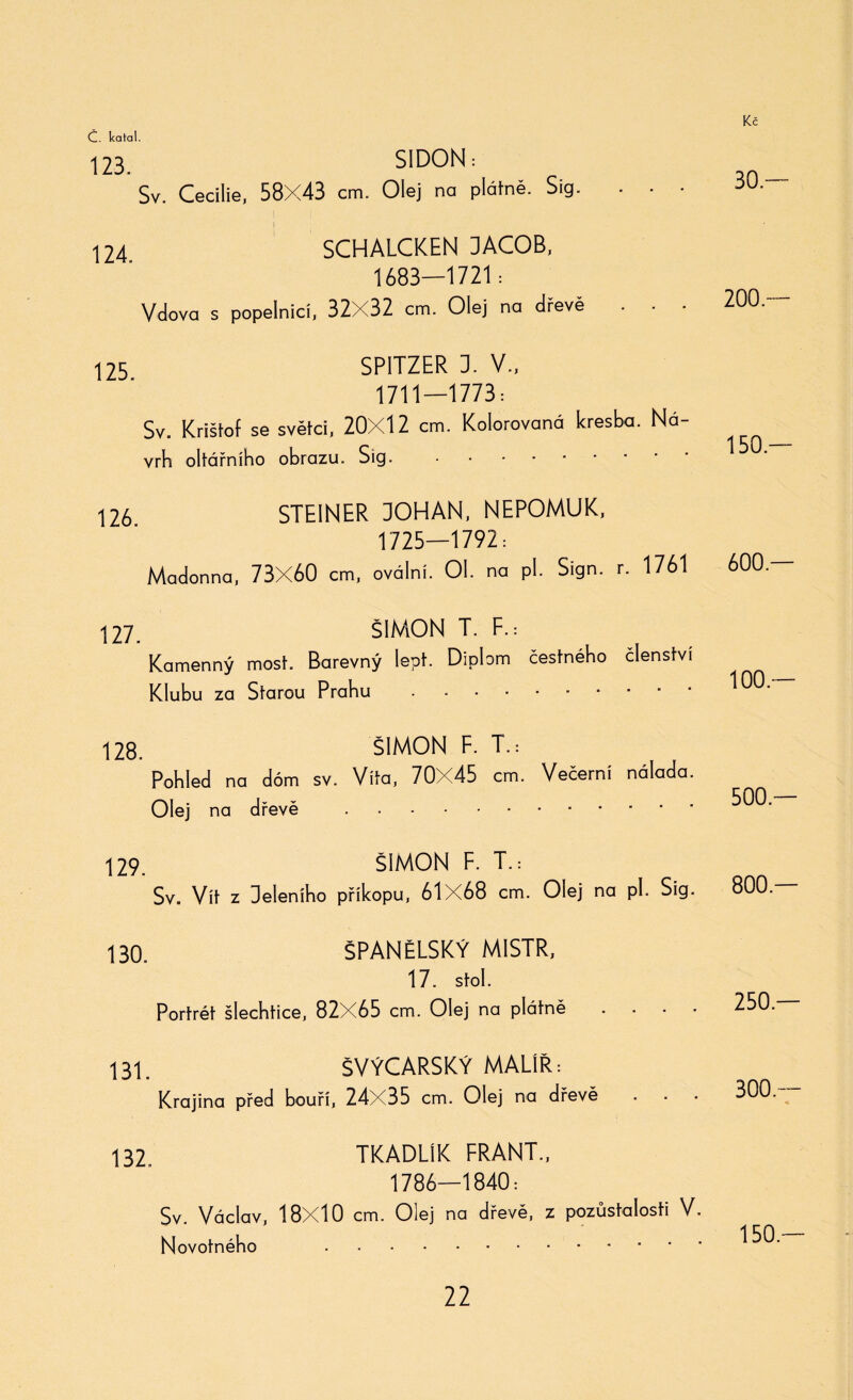123. SIDON: Sv. Cecilie, 58X43 cm. Olej na platně. Sig. ■ ■ ■ I 124 SCHALCKEN DACOB, 1683—1721: Vdova s popelnicí, 32X32 cm. Olej na dřevě . • • 125 SPITZER 3. V., 1711-1773: Sv. Krištof se světci, 20X12 cm. Kolorovaná kresba. Ná¬ vrh oltářního obrazu. Sig. 126 STEINER 30HAN, NEPOMUK, 1725—1792: Madonna, 73X60 cm, oválni. Ol. na pl. Sign. r. 1761 127. ŠIMON T. F.: Kamenný most. Barevný lept. Diplom čestného členstvi Klubu za Starou Prahu . 128. ŠIMON F. T.: Pohled na dóm sv. Vita, 70X45 cm. Večerní nálada. Olej na dřevě . 129. ŠIMON F. T.: Sv. Vít z Deleního příkopu, 61X68 cm. Olej na pí. Sig. 130. ŠPANĚLSKÝ MISTR, 17. stol. Portrét šlechtice, 82X65 cm. Olej na plátně . . . . 131. ŠVÝCARSKÝ MALÍŘ: Krajina před bouří, 24X35 cm. Olej na dřevě 132. TKADLÍK FRANT., 1786—1840: Sv. Václav, 18X10 cm. Olej na dřevě, z pozůstalosti V. Novotného . 30 — 200 — 150.— 600 — 100.— 500.— 800.— 250.— 300— 150.—