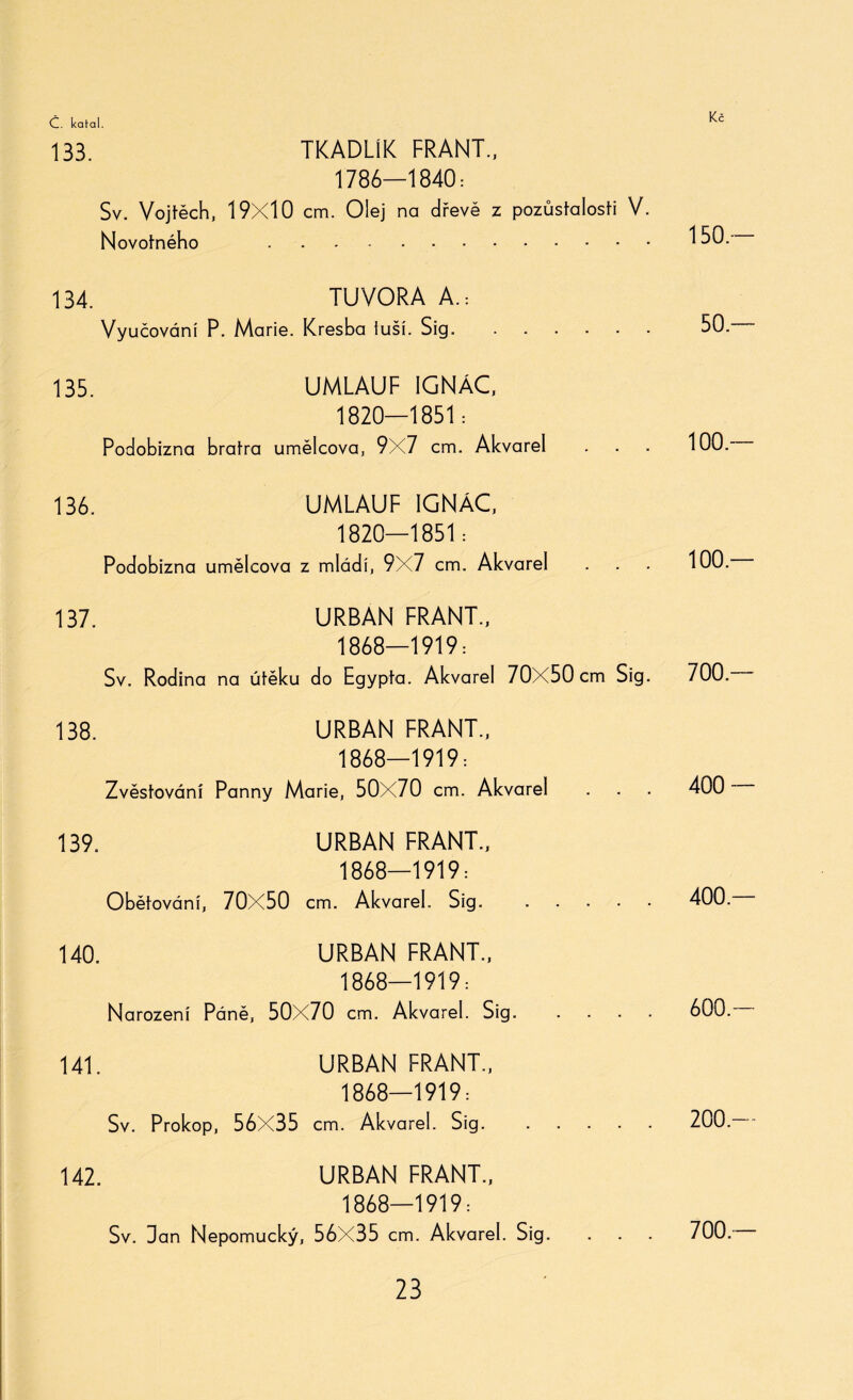 133. TKADL1K FRANT., 1786—1840: Sv. Vojtěch, 19x10 cm. Olej na dřevě z pozůstalosti V. Novotného . 134. TUVORA A.: Vyučováni P. Marie. Kresba iuší. Sig. 135. UMLAUF IGNÁC, 1820—1851: Podobizna bratra umělcova, 9X7 cm. Akvarel 136. UMLAUF IGNÁC, 1820—1851: Podobizna umělcova z mládi, 9X7 cm. Akvarel 137. URBAN FRANT., 1868—1919: Sv. Rodina na útěku do Egypta. Akvarel 70X50 cm Sig. 138. URBAN FRANT., 1868—1919: Zvěstování Panny Marie, 50X70 cm. Akvarel 139. URBAN FRANT., 1868—1919: Obětování, 70X50 cm. Akvarel. Sig. . 140. URBAN FRANT., 1868—1919: Narození Páně, 50X70 cm. Akvarel. Sig. 141. URBAN FRANT., 1868—1919: Sv. Prokop, 56X35 cm. Akvarel. Sig. 142. URBAN FRANT., 1868—1919: Sv. Dan Nepomucký, 56X35 cm. Akvarel. Sig. 150.— 50.— 100.— 100.— 700.— 400 — 400 — 600 — 200.— 700 —