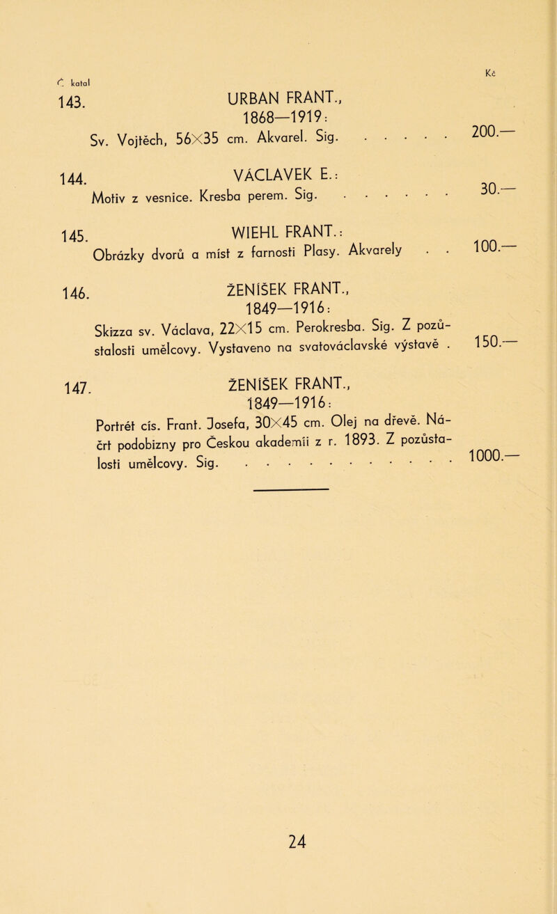 Č, kafal 143. URBAN FRANT., 1868—1919: Sv. Vojtěch, 56X35 cm. Akvarel. Sig. 44 VÁCLAVEK E.: Motiv z vesnice. Kresba perem. Sig. .... 145. WIEHL FRANT.: Obrázky dvorů a míst z farnosti Plasy. Akvarely . . 146 ŽENÍŠEK FRANT., 1849—1916: Skizza sv. Václava, 22X15 cm. Perokresba. Sig. Z pozů¬ stalosti umělcovy. Vystaveno na svatováclavské výstavě . 147 ŽENÍŠEK FRANT., 1849—1916: Portrét cis. Frant. Josefa, 30X45 cm. Olej na dřevě. Ná¬ črt podobizny pro Českou akademii z r. 1893. Z pozůsta¬ losti umělcovy. Sig. 200 — 30 — 100.— 150 — 1000.—