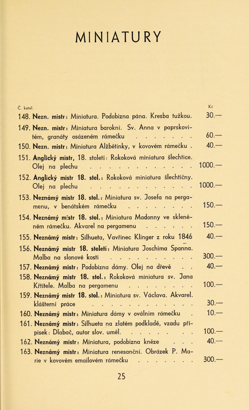 MINIATURY Č. Icatal. Kč 148. Nezn. mistr: Miniatura. Podobizna pána. Kresba tužkou. 30.-— 149. Nezn. mistr: Miniatura barokní. Sv. Anna v paprskovi¬ tém, granáty osázeném rámečku . 60. 150. Nezn. mistr: Miniatura Alžbětinky, v kovovém rámečku . 40. 151. Anglický mistr, 18. století: Rokoková miniatura šlechtice. Olej na plechu . 1000. 152. Anglický mistr 18. stol.: Rokoková miniatura šlechtičny. Olej na plechu . 1000. 153. Neznámý mistr 18. stol.: Miniatura sv. Josefa na perga¬ menu, v benátském rámečku .150. 154. Neznámý mistr 18. stol.: Miniatura Madonny ve skleně¬ ném rámečku. Akvarel na pergamenu.150. 155. Neznámý mistr: Silhueta, Vavřinec Klinger z roku 1846 40. 156. Neznámý mistr 18. století: Miniatura Joschima Spanna. Malba na slonové kosti . 300. 157. Neznámý mistr: Podobizna dámy. Olej na dřevě . 40. 158. Neznámý mistr 18. stol.: Rokoková miniatura sv. Jana Křtitele. Malba na pergamenu .... .... 100 — 159. Neznámý mistr 18. stol.: Miniatura sv. Václava. Akvarel, klášterní práce . 30. 160. Neznámý mistr: Miniatura dámy v oválním rámečku 10. 161. Neznámý mistr: Silhueta na zlatém podkladě, vzadu pří¬ pisek: Dlabač, autor slov. uměl. . . 100. 162. Neznámý mistr: Miniatura, podobizna kněze . . 40. 163. Neznámý mistr: Miniatura renesanční. Obrázek P. Ma¬ rie v kovovém emailovém rámečku. 300.