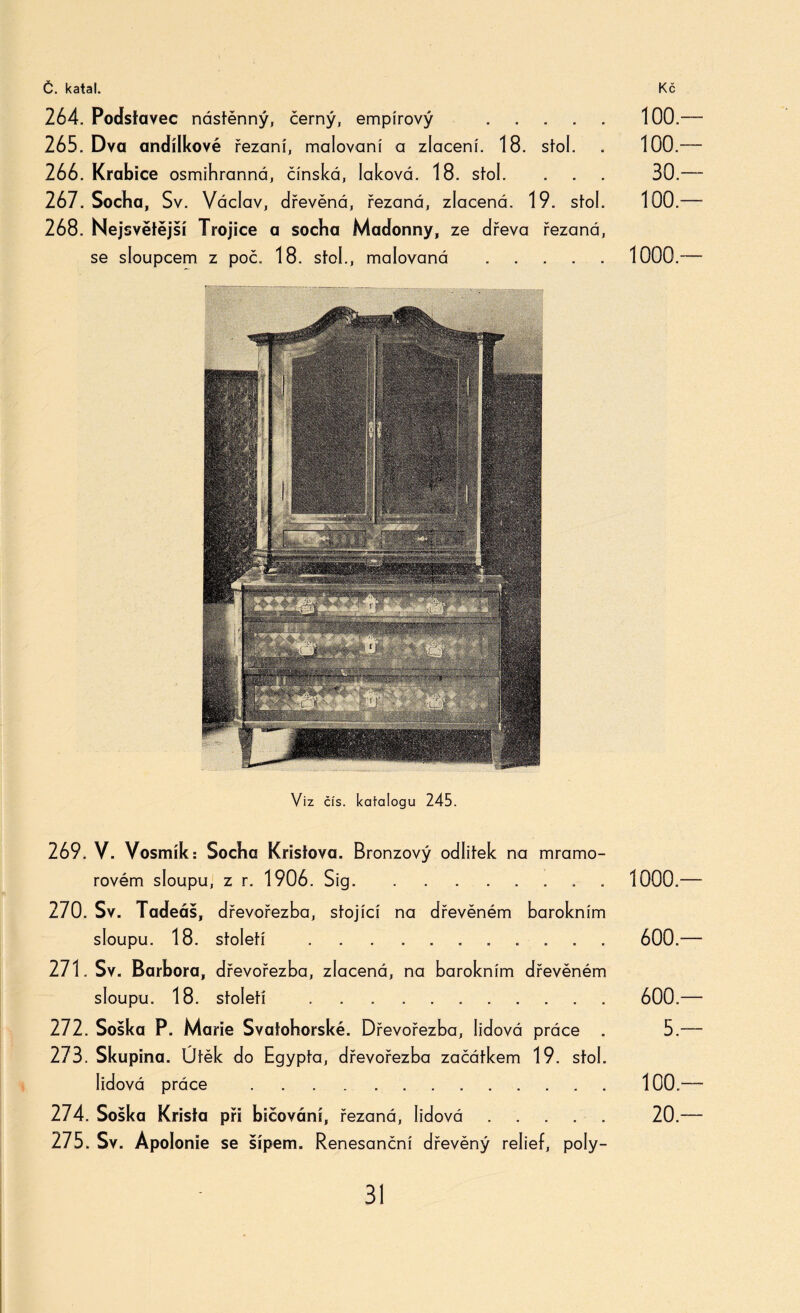 264. Podstavec nástěnný, černý, empírový . 100.— 265. Dva andílkové řezaní, malovaní a zlacení. 18. stol. . 100.— 266. Krabice osmihranná, čínská, laková. 18. stol. . . . 30.— 267. Socha, Sv. Václav, dřevěná, řezaná, zlacená. 19. stol. 100.— 268. Nejsvětější Trojice a socha Madonny, ze dřeva řezaná, se sloupcem z poč. 18. stok, malovaná . 1000.™ Viz čís. katalogu 245. 269. V. Vosmík: Socha Kristova. Bronzový odlitek na mramo¬ rovém sloupu, z r. 1906. Sig.. . 1000.— 270. Sv. Tadeáš, dřevořezba, stojící na dřevěném barokním sloupu. 18. století . 600.— 271. Sv. Barbora, dřevořezba, zlacená, na barokním dřevěném sloupu. 18. století . . . . . 600.— 272. Soška P. Marie Svafohorské. Dřevořezba, lidová práce . 5.— 273. Skupina. Útěk do Egypta, dřevořezba začátkem 19. stol. lidová práce .100.— 274. Soška Krista při bičování, řezaná, lidová. 20.— 275. Sv. Ápolonie se šípem. Renesanční dřevěný relief, poly-