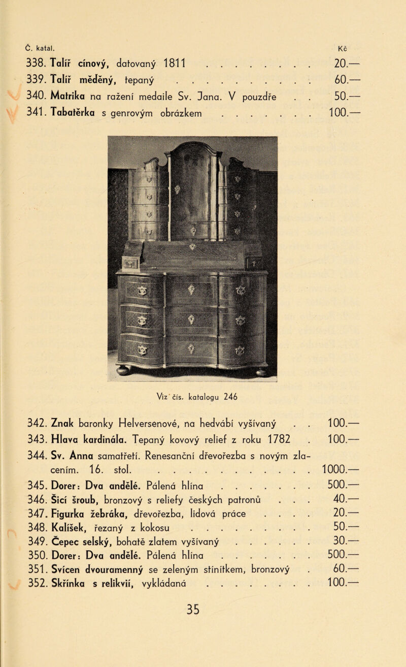 338. Talíř cínový, datovaný 1811 . 20.-— 339. Talíř měděný, tepaný . 60.— 340. Matrika na ražení medaile Sv. Dana. V pouzdře . . 50.— 341. Tabatěrka s genrovým obrázkem .100.— Viz čís. katalogu 246 342. Znak baronky Helversenové, na hedvábí vyšívaný . 100.— 343. Hlava kardinála. Tepaný kovový relief z roku 1782 . 100.— 344. Sv. Anna samatřetí. Renesanční dřevořezba s novým zla¬ cením. 16. stol. ... 1000.-— 345. Dorer: Dva andělé. Pálená hlína. 500.— 346. Šicí šroub, bronzový s reliefy českých patronů . . . 40.—- 347. Figurka žebráka, dřevořezba, lidová práce .... 20.—- 348. Kalíšek, řezaný z kokosu . . . 50. 349. Čepec selský, bohatě zlatém vyšívaný. 30.—- 350. Dorer: Dva andělé. Pálená hlína. 500.— 351. Svícen dvouramenný se zeleným stínítkem, bronzový . 60.— 352. Skřínka s relikvií, vykládaná ..100.—