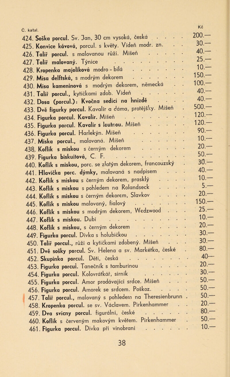 424. Soška porcul. Sv. Dan, 30 cm vysoká, česká ■ 425. Konvice kávová, porcul. s květy. Vídeň modr. zn. 426. Talíř porcul. s malovanou ráží. Míšeň . 427. Talíř malovaný. Týníce . 428. Kropenka majoliková modro - bílá. 429. Mísa delftská, s modrým dekorem. 430. Mísa kameninová s modrým dekorem, německá 431. Talíř porcul., kytičkami zdob. Vídeň. 432. Dosa (porcul.): Kvočna sedící na hnízdě ... 433. Dvě figurky porcul. Kavalír a dáma, protějšky. Míšeň 434. Figurka porcul. Kavalír. Míšeň. 435. Figurka porcul. Kavalír s loutnou. Míšeň. 436. Figurka porcul. Harlekýn. Míšeň . 437. Miska porcul., malovaná. Míšeň . 438. Koflík s miskou s černým dekorem . 439. Figurka biskuitová, C. F. 440. Koflík s miskou, porc. se zlatým dekorem, francouzský 441. Hlavička porc. dýmky, malovaná s nadpisem 442. Koflík s miskou s černým dekorem, prasklý .... 443. Koflík s miskou s pohledem na Rolandseck .... 444. Koflík s miskou s černým dekorem, Slavkov .... 445. Koflík s miskou malovaný, fialový. 446. Koflík s miskou s modrým dekorem, Wedzwood . . . 447. Koflík s miskou. Dubí . 448. Koflík s miskou, s černým dekorem . 449. Figurka porcul. Dívka s holubičkou 450. Talíř porcul., růží a kytičkami zdobený. Míšeň 451. Dvě sošky porcul. Sv. Helena a sv. Markétka, české 452. Skupinka porcul. Děti, česká . 453. Figurka porcul. Tanečník s tamburínou . 454. Figurka porcul. Kolovrátkář, sirník . 455. Figurka porcul. Amor prodávající srdce. Míšeň 456. Figurka porcul. Amorek se srdcem. Poškoz. 457. Talíř porcul., malovaný s pohledem na Theresienbrunn . 458. Kropenka porcul. se sv. Václavem. Pirkenhammer 459. Dva svícny porcul. figurální, české . . . ■ 460. Koflík s červeným makovým květem. Pirkenhammer 461. Figurka porcul. Dívka při vinobraní. 200 — 30 — 40 — 25 — 10 — 150.— 100.— 40.— 40 — 500 — 120.— 120.— 90.— 10 — 20.— 50.— 30 — 40.— 10.— 5 — 20 — 150.— 25.— 10.— 20.— 30.— 30 — 80 — 40— 20.— 30 — 50.— 50 — 50 — 20.— 80 — 50.— 10.—