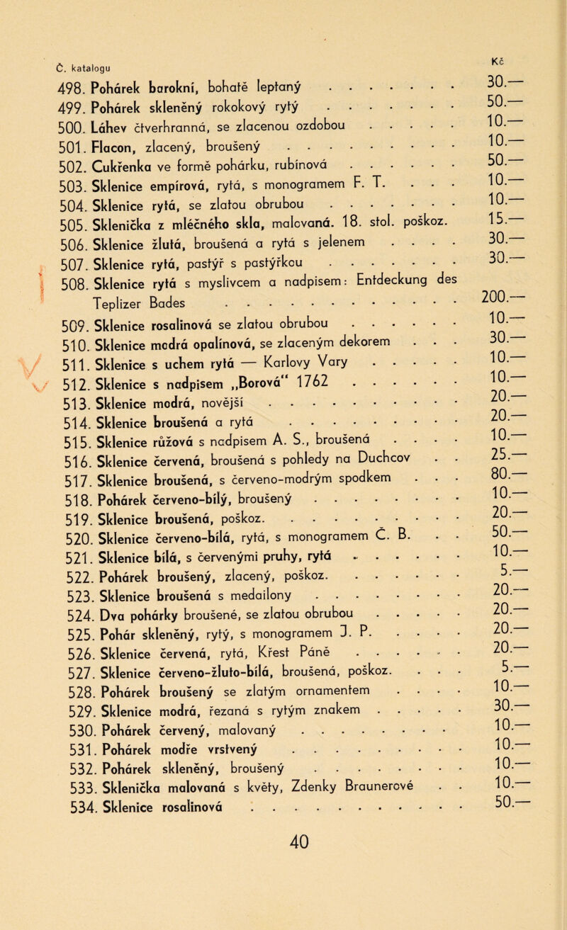 498. Pohárek barokní, bohaté leptaný . 499. Pohárek skleněný rokokový rytý . 500. Láhev čtverhranná, se zlacenou ozdobou .... 501. Fíacon, zlacený, broušený - 502. Cukřenka ve formě pohárku, rubínová. 503. Sklenice empírová, rytá, s monogramem F. T. . - 504. Sklenice rytá, se zlatou obrubou. 505. Sklenička z mléčného skla, malovaná. 18. stol. poškoz. 506. Sklenice žlutá, broušená a rytá s jelenem . . . . 507. Sklenice rytá, pastýř s pastýřkou. 508. Sklenice rytá s myslivcem a nadpisem: Entdeckung de Teplizer Bades .. 509. Sklenice rosalinová se zlatou obrubou. 510. Sklenice modrá opalínová, se zlaceným dekorem . . 511. Sklenice s uchem rytá — Karlovy Vary .... 512. Sklenice s nadpisem „Borová 1762 . 513. Sklenice modrá, novější .. 514. Sklenice broušená a rytá . 515. Sklenice růžová s nadpisem A. S., broušená 516. Sklenice červená, broušená s pohledy na Duchcov 517. Sklenice broušená, s červeno-modrým spodkem 518. Pohárek červeno-bílý, broušený.* * 519. Sklenice broušená, poškoz.. 520. Sklenice červeno-bílá, rytá, s monogramem Č. B. 521. Sklenice bílá, s červenými pruhy, rytá . 522. Pohárek broušený, zlacený, poškoz. ..... 523. Sklenice broušená s medailony ....... 524. Dva pohárky broušené, se zlatou obrubou .... 525. Pohár skleněný, rytý, s monogramem D. P. 526. Sklenice červená, rytá, Křest Páně - - ■ • - 527. Sklenice červeno-žluto-bílá, broušená, poškoz. 528. Pohárek broušený se zlatým ornamentem 529. Sklenice modrá, řezaná s rytým znakem .... 530. Pohárek červený, malovaný. 531. Pohárek modře vrstvený ........ 532. Pohárek skleněný, broušený ....... 533. Sklenička malovaná s květy, Zdenky Braunerové 534. Sklenice rosalinová .. 30.— 50 — 10 — 10 — 50 — 10 — 10 — 15 — 30.— 30.— 200 — 10 — 30 — 10 — 10 — 20 — 20 — 10 — 25 — 80 — 10 — 20 — 50 — 10 — 5 — 20 — 20 — 20.— 20 — 5 — 10 — 30.— 10 — 10 — 10 — 10 — 50 —