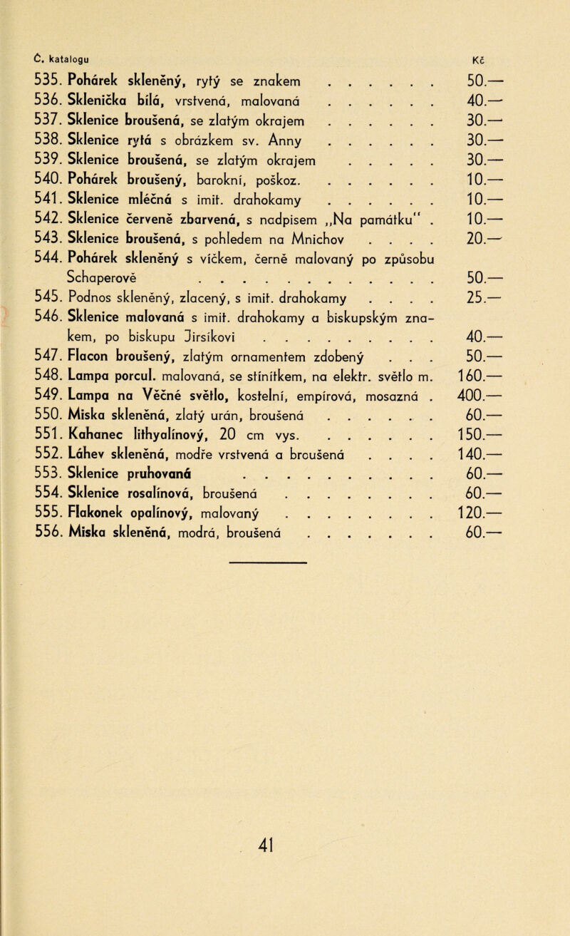 535. Pohárek skleněný, rytý se znakem . 50.— 536. Sklenička bílá, vrstvená, malovaná . 40.—' 537. Sklenice broušená, se zlatým okrajem. 30.—1 538. Sklenice rytá s obrázkem sv. Anny. 30.— 539. Sklenice broušená, se zlatým okrajem ..... 30.— 540. Pohárek broušený, barokní, poškoz.. 10.— 541. Sklenice mléčná s imit. drahokamy ...... 10.— 542. Sklenice červeně zbarvená, s nadpisem ,,Na památku . 10.-— 543. Sklenice broušená, s pohledem na Mnichov .... 20.— 544. Pohárek skleněný s víčkem, černě malovaný po způsobu Schaperově 50.— 545. Podnos skleněný, zlacený, s imit. drahokamy .... 25.— 546. Sklenice malovaná s imit. drahokamy a biskupským zna¬ kem, po biskupu 3irsíkovi .. 40.— 547. Flacon broušený, zlatým ornamentem zdobený . . . 50.— 548. Lampa porcul. malovaná, se stínítkem, na elektr. světlo m. 160.— 549. Lampa na Věčné světlo, kostelní, empírová, mosazná . 400.— 550. Miska skleněná, zlatý urán, broušená. 60.— 551. Kahanec Iithyalínový, 20 cm vys. . . 150 — 552. Láhev skleněná, modře vrstvená a broušená .... 140.— 553. Sklenice pruhovaná .. 60.— 554. Sklenice rosalínová, broušená . 60.— 555. Flakónek opalínový, malovaný . ....... 120.— 556. Miska skleněná, modrá, broušená. 60.—