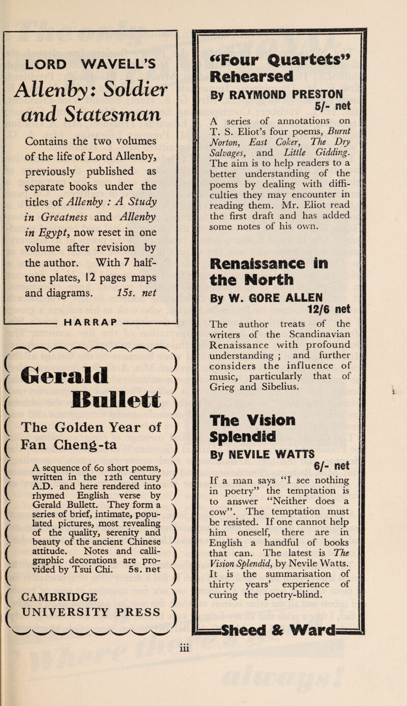LORD WAVELL’5 Allenby: Soldier and Statesman Contains the two volumes of the life of Lord Allenby, previously published as separate books under the titles of Allenby : A Study in Greatness and Allenby in Egypty now reset in one volume after revision by the author. With 7 half- tone plates, 12 pages maps and diagrams. 15s. net -— HARRAP -—- Gerald IJnliett The Golden Year of Fan Cheng-ta A sequence of 60 short poems, written in the i2th century A.D. and here rendered into rhymed English verse by Gerald Bullett. They form a senes of brief, intimate, popu- lated pictures, most revealing of the quality, serenity and beauty of the ancient Chinese attitude. Notes and calli- graphic decorations are pro- vided by Tsui Chi. 5s. net CAMBRIDGE UNIVERSITY PRESS ) ) ) ) ) ) ) ) ) ) ) ) ) “Four Quartets” Rehearsed By RAYMOND PRESTON 5/- mi A series of annotations on T. S. Elioťs four poems, Burnt Norton, East Coker, The Dry Salvages, and Little Gidding, The aim is to help readers to a better understanding of the poems by dealing with diffi- culties they may encounter in reading them. Mr. Eliot read the first draft and has added some notes of his own. Renaissance in the North By W. GORE ALLEN 12/6 net The author treats of the writers of the Scandinavian Renaissance with profound understanding ; and further considers the influence of music, particularly that of Grieg and Sibelius. The Vision Splendid By NEVILE WATTS 6/- net If a man says “I see nothing in poetry” the temptation is to answer “Neither does a cow”. The temptation must be resisted. If one cannot help him oneself, there are in English a handful of books that can. The latest is The Vision Splendid, by Nevile Watts. It is the summarisation of thirty years’ experience of curing the poetry-blind. iSheed & Wardi