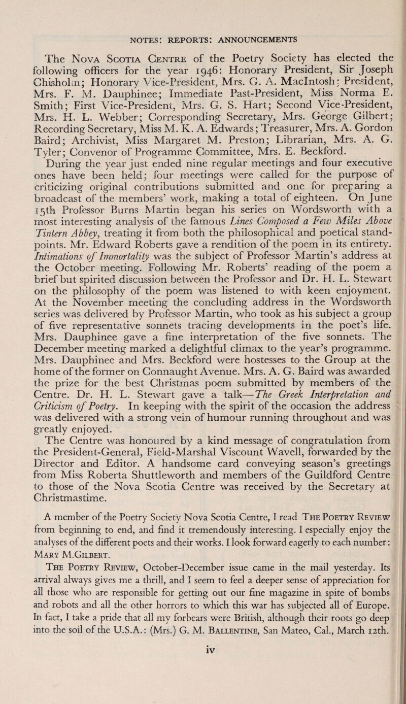 notes: reports: announgements The Nova Sgotia Centre of the Poetry Society has elected the following officers for the year 1946: Honoráry President, Sir Joseph Chisholm; Honoráry Vice-President, Mrs. G. A. Macintosh: President, Mrs. F. M. Dauphinee; Immediate Past-President, Miss Norma E. Smith; First Vice-Presidení, Mrs. G. S. Hart; Second Vice-President, Mrs. H. L. Webber; Corresponding Secretary, Mrs. George Gilbert; Recording Secretary, Miss M. K. A. Edwards; Treasurer, Mrs. A. Gordon Baird; Archivist, Miss Margaret M. Preston; Librarian, Mrs. A. G. Tyler; Convenor of Programme Committee, Mrs. E. Beckford. During the year just ended nine regular meetings and four executive ones háve been held; four meetings were called for the purpose of criticizing originál contributions submitted and one for preparing a broadcast of the members’ work, making a total of eighteen. On June I5th Professor Burns Martin began his series on Wordsworth with a most interesting analysis of the famous Lines Composed a Few Miles Above Tintern Abbey, treating it from both the philosopnica! and poetical stand- points. Mr. Edward Roberts gave a rendition of the poem in its entirety. Intimations of Immortality was the subject of Professor Martin’s address at the October meeting. Following Mr. Roberts’ reading of the poem a brief but spirited discussion between the Professor and Dr. H. L. Stewart on the philosophy of the poem was listened to with keen enjoyment. At the November meeting the concluding address in the Wordsv/orth series was delivered by Professor Martin, who took as his subject a group of five representative sonnets tracing developments in the poeťs life. Mrs. Dauphinee gave a hne interpretation of the five sonnets. The December meeting marked a delightful climax to the year’s programme. Mrs. Dauphinee and Mrs. Beckford were hostesses to the Group at the home of the former on Gonnaught Avenue. Mrs. A. G. Baird was awarded the prize for the best Christmas poem submitted by members of the Centre. Dr. H. L. Stewart gave a talk—The Greek Interpretation and Criticism of Poetry. In keeping with the spirit of the occasion the address was delivered with a strong vein of humour running throughout and was greatly enjoyed. The Centre was honoured by a kind message of congratulation from the President-General, Field-Marshal Viscount Wavell, forwarded by the Director and Editor. A handsome card conveying season’s greetings from Miss Roberta Shuttleworth and members of the Guildford Centre to those of the Nova Scotia Centre was received by the Secretary at Christmastime. A member of the Poetry Society Nova Scotia Centre, I rcacl The Poetry Review from beginning to end, and íind it tremendousíy interesting. I especially enjoy the analyses of the difFerent poets and their works. I look forward eagerly to each nurnber: Mary M.Gilbert. The Poetry Review, October-December issue came in the mail yesterday. Its arrival always gives me a thrill, and I seem to feel a deeper sense of appreciation for all those who are responsible for getting out our hne magazíne in špite of bombs and robots and all the other horrors to which this war has subjected all of Europe. In fact, I také a pride that all my forbears were British, although their roots go deep into the soil of the U.S.A.: (Mrs.) G. M. Ballentine, San Mateo, Cal., March I2th.