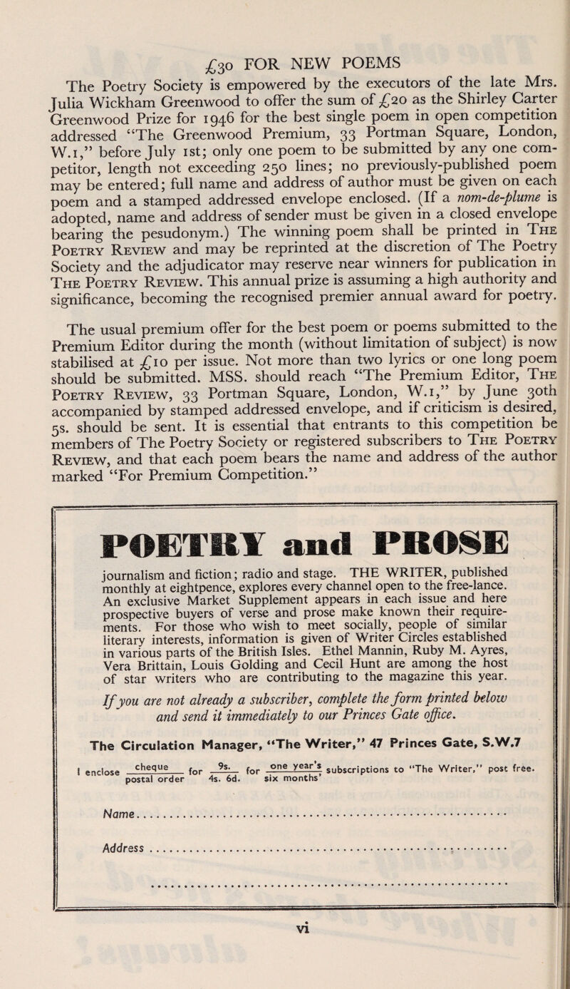 £3o FOR NEW POEMS The Poetry Society is empowered by the executors of the latě Mrs. Julia Wickham Greenwood to offer the sum of £20 as the Shirley Carter Greenwood Prize for 194b for the best single poem in open competition addressed “The Greenwood Prémium, 33 Portman Square, London, W.i,” before July ist; only one poem to be submitted by any one com- petitor, length not exceeding 250 lineš; no previously-published poem may be entered; full name and address of author must be given on each poem and a stamped addressed envelope enclosed. (If a nom-de-plume is adopted, name and address of sender must be given in a dosed envelope bearing the pesudonym.) The winning poem shall be printed in The Poetry Review and may be reprinted at the discretion of The Poetry Society and the adjudicator may reserve near winners for publication in The Poetry Review. This annual prize is assuming a high authority and significance, becoming the recognised premier annual award for poetry. The usual prémium offer for the best poem or poems submitted to the Prémium Editor during the month (without limitation of subject) is now stabilised at £10 per issue. Not more than two lyrics or one long poem should be submitted. MSS. should reach “The Prémium Editor, The Poetry Review, 33 Portman Square, London, W.i,” by June 3oth accompanied by stamped addressed envelope, and if criticism is desired, 5S. should be sent. It is essential that entrants to this competition be members of The Poetry Society or registered subscribers to The Poetry Review, and that each poem bears the name and address of the author marked “For Prémium Competition.” POETRY and PROSE journalism and fiction; rádio and stage. THE WRITER, published monthly at eightpence, explores every channel open to the free-lance. An exclusive Markét Supplement appears in each issue and here prospective buyers of verse and prose make known their require- ments. For those who wish to meet socially, people of similar literary interests, information is given of Writer Circles established in various parts of the British Isles. Ethel Mannin, Ruby M. Ayres, Věra Brittain, Louis Golding and Cecil Hunt are among the host of stár writers who are contributing to the magazine this year. If you are not aíready a subscriber, complete the form printed below and send it immediately to our Princes Gate offi.ce. The Circulation Manager, “The Writer,” 47 Princes Gate, S.W.7 I enclose cheque for for .one Ye*r_l subscriptions to “The Writer,’’ post free. postál order 4s. 6d. six months’ Name... Address...