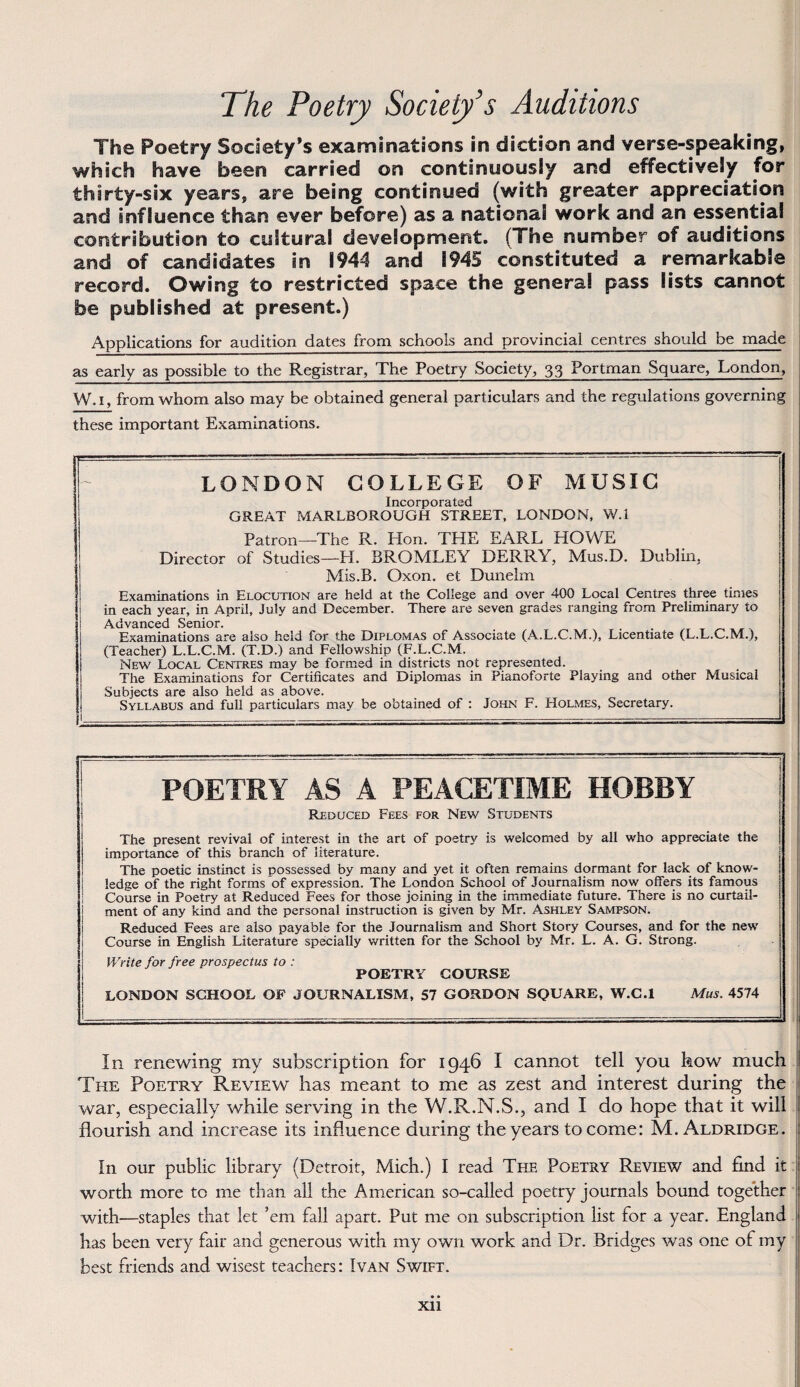 The Poetry Society’s Auditions The Poetry Society*s examinations in diction and verse-speaking, which háve been carried on continuously and effectively for thirty-six years, are being continued (with greater appreciation and šnfluence than ever before) as a nationaS work and an essential contnbution to cuStura! deveíopment. (The number of auditions and of candidates in 1944 and i945 constituted a remarkabie record. Owing to restricted space the genera! pass lists cannot be published at present.) Applications for audition dates from schools and provincial centres should be made as early as possible to the Registrar, The Poetry Society, 33 Portman Square, London, W. 1, from whom also may be obtained generál particulars and the regulations governing these important Examinations. LONDON COLLEGE OF MUSIC Incorporated GREAT MARLBOROUGH STREET, LONDON, W.I Patron—The R. Hon. THE EARL HOVVE Director of Studies—H. BROMLEY DERRY, Mus.D. Dublin, Mis.B. Oxon. et Dunelm Examinations in Elocution are held at the College and over 400 Local Centres three times in each year, in April, July and December. There are seven grades ranging from Preliminary to Advanced Senior. Examinations are also held for the Diplomas of Associate (A.L.C.M.), Licentiate (L.L.C.M.), (Teacher) L.L.C.M. (T.D.) and Fellowship (F.L.C.M. New Local Centres may be formed in districts not represented. The Examinations for Certificates and Diplomas in Pianoforte Playing and other Musical Subjects are also held as above. Syllabus and full particulars may be obtained of : John F. Holmes, Secretary. POETRY AS A PEACETIME HOBBY Reduced Fees for New Students The present revival of interest in the art of poetry is welcomed by all who appreciate the importance of this branch of literatuře. The poetic instinct is possessed by many and yet it often remains dormant for lack of know- ledge of the right forms of expression. The London School of Journalism now offers its famous Course in Poetry at Reduced Fees for those jcining in the immediate future. There is no curtail- ment of any kind and the personál instruction is given by Mr. Ashley Sampson. Reduced Fees are also payable for the Journalism and Short Story Courses, and for the new Course in English Literatuře specially written for the School by Mr. L. A. G. Strong. V/rite for free prospectus to : POETRY COURSE LONDON SCHOOL OF JOURNALISM, 57 GORDON SQUARE, W.C.l Mus. 4574 In renewing my subscription for 1946 I cannot telí you kow much The Poetry Review has meant to me as zest and interest during the war, especially while serving in the W.R.N.S., and I do hope that it will flourish and increase its infíuence during the years tocome: M. Aldridge. ín our public library (Detroit, Mich.) I read The Poetry Review and find it worth more to me tban all the American so-called poetry journals bound together with—Staples that let ’em fall apart. Put me on subscription list for a year. England has been very fair and generous with my own work and Dr. Bridges was one of my best fiiends and wisest teachers: Ivan Swift.
