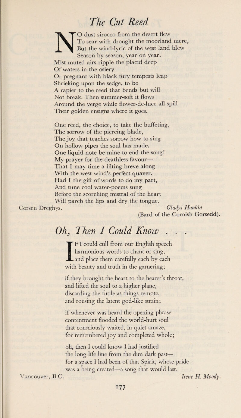 The Cut Reed O dust sirocco from the desert flew To sear with drought the moorland mere, But the wind-lyric of the west land blew Season by season, year on year. Mist rmited airs ripple the placid deep Of waters in the osiery Or pregnant with black fůry tempests ieap Shrieking upon the sedge, to be A rapier to the reed that bends but will Not break. Then summer-soft it ílows Around the verge while flower-de-luce all spili Their golden ensigns where it goes. One reed, the choice, to také the buffeting, The sorrow of the piercing blade, The joy that teaches sorrow how to sing On hollow pipes the soul has made. One liquid notě be mine to end the song! My prayer for the deathless favour— That I may time a lilting breve along With the west winďs perfect quaver. Had I the gift of words to do my part, And tuně cool water-poems sung Before the scorching mistral of the heart Will parch the lips and dry the tongue. Corsen Dreghys. Gladys Hunkin (Bard of the Gornish Gorsedd). Oh, Then I Could Know . IF í could culí from our English speech harmonious words to chant or sing, and plače them carefully each by each with beauty and truth in the garnering; if they brought the heart to the hearer’s throat, and lifted the soul to a higher plane, discarding the futile as things remote, and rousing the latent god-like strain; if whenever was heard the opening phrase contentment flooded the world-hurt soul that consciously waited, in quiet amaze, for remembered joy and completed whole; oh, then I could know I had justified the long life line from the dim dark past— for a space I had been of that Spirit, whose pride was a being created—a song that would last. Irene H. Moody. Vancouver, B.C.