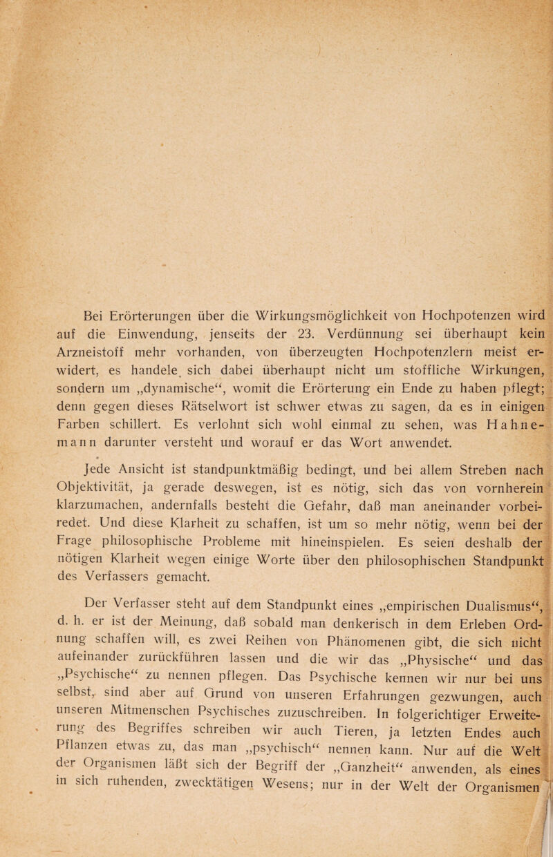 Bei Erörterungen über die Wirkungsmöglichkeit von Hochpotenzen wird auf die Einwendung, jenseits der 23. Verdünnung sei überhaupt kein / Arzneistoff mehr vorhanden, von überzeugten Hochpotenzlern meist er¬ widert, es handele sich dabei überhaupt nicht um stoffliche Wirkungen, sondern um „dynamische“, womit die Erörterung ein Ende zu haben pflegt; denn gegen dieses Rätselwort ist schwer etwas zu sagen, da es in einigen Farben schillert. Es verlohnt sich wohl einmal zu sehen, was Hahne- mann darunter versteht und worauf er das Wort anwendet. Jede Ansicht ist standpunktmäßig bedingt, und bei allem Streben nach Objektivität, ja gerade deswegen, ist es nötig, sich das von vornherein klarzumachen, andernfalls besteht die Gefahr, daß man aneinander vorbei¬ redet. Und diese Klarheit zu schaffen, ist um so mehr nötig, wenn bei der Frage philosophische Probleme mit hineinspielen. Es seien deshalb der nötigen Klarheit wegen einige Worte über den philosophischen Standpunkt des Verfassers gemacht. Der Veriasser steht auf dem Standpunkt eines „empirischen Dualismus“, d. h. er ist der Meinung, daß sobald man denkerisch in dem Erleben Ord¬ nung schaffen will, es zwei Reihen von Phänomenen gibt, die sich nicht aufeinander zurückführen lassen und die wir das „Physische“ und das „Psychische zu nennen pflegen. Das Psychische kennen wir nur bei uns selbst, sind aber auf Grund von unseren Erfahrungen gezwungen, auch unseren Mitmenschen Psychisches zuzuschreiben. In folgerichtiger Erweite¬ rung des Begriffes schreiben wir auch Tieren, ja letzten Endes auch Pflanzen etwas zu, das man „psychisch“ nennen kann. Nur auf die Welt der Organismen läßt sich der Begriff der „Ganzheit“ anwenden, als eines in sich ruhenden, zwecktätigen Wesens; nur in der Welt der Organismen'